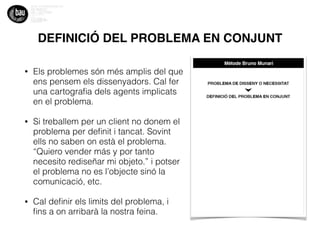 DEFINICIÓ DEL PROBLEMA EN CONJUNT
• Els problemes són més amplis del que
ens pensem els dissenyadors. Cal fer
una cartograﬁa dels agents implicats
en el problema.
• Si treballem per un client no donem el
problema per deﬁnit i tancat. Sovint
ells no saben on està el problema.
“Quiero vender más y por tanto
necesito rediseñar mi objeto.” i potser
el problema no es l’objecte sinó la
comunicació, etc.
• Cal deﬁnir els limits del problema, i
ﬁns a on arribarà la nostra feina.
 