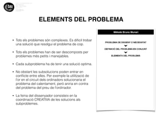 ELEMENTS DEL PROBLEMA
• Tots els problemes són complexes. Es diﬁcil trobar
una solució que resolgui el problema de cop.
• Tots els problemes han de ser descomposts per
problemes més petits i manejables.
• Cada subproblema ha de tenir una solució optima.
• No obstant les subsolucions poden entrar en
conﬂicte entre elles. Per exemple la utilització de
l’or en el circuit dels ordinadors solucionaria el
problema del calentament, però aniria en contra
del problema del preu de l’ordinador.
• La feina del dissenyador consisteix en la
coordinació CREATIVA de les solucions als
subproblemes.
 