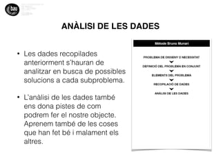 ANÀLISI DE LES DADES
• Les dades recopilades
anteriorment s’hauran de
analitzar en busca de possibles
solucions a cada subproblema.
• L’anàlisi de les dades també
ens dona pistes de com
podrem fer el nostre objecte.
Aprenem també de les coses
que han fet bé i malament els
altres.
 