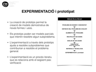 EXPERIMENTACIÓ i prototipat
• La creació de prototips permet la
creació de models demostratius de
noves formes i usos.
• Els prototips poden ser models parcials
que intentin resoldre algun subproblema.
• L’experimentació a través dels prototips
ajuda a resoldre subproblemes que
contribuiran a resoldre el problema
general.
• L’experimentació es un procés iteratiu
que es relaciona amb el següent pas:
veriﬁcació
 