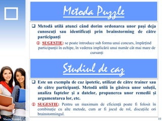 Metoda Puzzle 
 Metodă utilă atunci când dorim ordonarea unor pași deja 
cunoscuți sau identificați prin brainstorming de către 
participanți 
 SUGESTIE: se poate introduce sub forma unui concurs, împărțind 
participanții în echipe, în vederea implicării unui număr cât mai mare de 
cursanți 
 Este un exemplu de caz ipotetic, utilizat de către trainer sau 
de către participanți. Metodă utilă în găsirea unor soluții, 
analiza faptelor și a datelor, propunerea unor remedii și 
argumentarea lor, etc. 
 SUGESTIE: Pentru un maximum de eficiență poate fi folosit în 
combinație cu alte metode, cum ar fi jocul de rol, discuțiile ori 
brainstormingul. 
Macro Training 
Studiul de caz 
10 
 