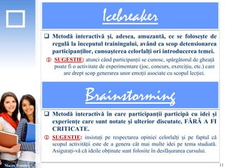 Icebreaker 
 Metodă interactivă și, adesea, amuzantă, ce se folosește de 
regulă la începutul trainingului, având ca scop detensionarea 
participanților, cunoașterea celorlalți ori introducerea temei. 
 SUGESTIE: atunci când participanții se cunosc, spărgătorul de gheață 
poate fi o activitate de experimentare (joc, concurs, exercițiu, etc.) care 
are drept scop generarea unor emoții asociate cu scopul lecției. 
 Metodă interactivă în care participanții participă cu idei și 
experiențe care sunt notate și ulterior discutate, FĂRĂ A FI 
CRITICATE. 
 SUGESTIE: insistați pe respectarea opiniei celorlalți și pe faptul că 
scopul activității este de a genera cât mai multe idei pe tema studiată. 
Asigurați-vă că ideile obținute sunt folosite în desfășurarea cursului. 
Macro Training 
Brainstorming 
11 
 