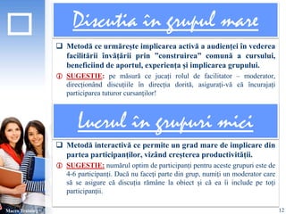 Discutia în grupul mare 
 Metodă ce urmărește implicarea activă a audienței în vederea 
facilitării învățării prin ”construirea” comună a cursului, 
beneficiind de aportul, experiența și implicarea grupului. 
 SUGESTIE: pe măsură ce jucați rolul de facilitator – moderator, 
direcționând discuțiile în direcția dorită, asigurați-vă că încurajați 
participarea tuturor cursanților! 
 Metodă interactivă ce permite un grad mare de implicare din 
partea participanților, vizând creșterea productivității. 
 SUGESTIE: numărul optim de participanți pentru aceste grupuri este de 
4-6 participanți. Dacă nu faceți parte din grup, numiți un moderator care 
să se asigure că discuția rămâne la obiect și că ea îi include pe toți 
participanții. 
Macro Training 
Lucrul în grupuri mici 
12 
 