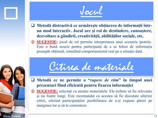 Jocul 
 Metodă distractivă ce urmărește obținerea de informații într-un 
mod interactiv. Jocul are și rol de destindere, cunoaștere, 
dezvoltare a gândirii, creativității, abilităților sociale, etc. 
 SUGESTIE: jocul de rol permite interpretarea unui scenariu ipotetic. 
Este o bună ocazie pentru participanți de a se folosi de informația 
proaspăt obținută, simulând comportamentul real pe o situație dată. 
 Metodă ce ne permite o “rupere de ritm” în timpul unei 
prezentari fiind eficientă pentru fixarea informației 
 SUGESTIE: selectați cu atenție materialele. Ele trebuie să fie relevante 
și nu foarte lungi. Este recomandat ca acestea să fie discutate ulterior 
citirii, oferind participanților posibilitatea de a-și expune păreri pe 
marginea lor și să le comenteze. 
Macro Training 
Citirea de materiale 
13 
 