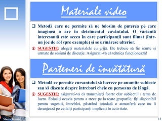 Materiale video 
 Metodă care ne permite să ne folosim de puterea pe care 
imaginea o are în detrimentul cuvântului. O variantă 
interesantă este aceea în care participanții sunt filmat (într-un 
joc de rol spre exemplu) și se urmăresc ulterior. 
 SUGESTIE: alegeți materialele cu grijă. Ele trebuie să fie scurte și 
urmate de sesiuni de discuție. Asigurați-vă că tehnica funcționează! 
 Metodă ce permite cursantului să lucreze pe anumite subiecte 
sau să discute despre întrebari cheie cu persoana de lângă. 
 SUGESTIE: asigurați-vă că transmiteți foarte clar subiectul / tema de 
lucru. Folosiți ocazia pentru a trece pe la toate grupurile, fiți disponibil 
pentru sugestii, întrebări, păstrând totodată o atmosferă care nu îi 
deranjează pe ceilalți participanți implicați în activitate. 
Macro Training 
Parteneri de învătătură 
14 
 