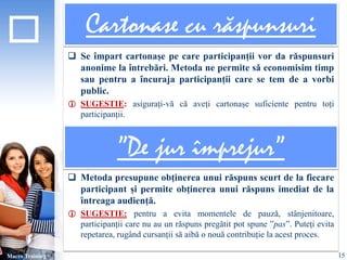 Cartonase cu răspunsuri 
 Se împart cartonașe pe care participanții vor da răspunsuri 
anonime la întrebări. Metoda ne permite să economisim timp 
sau pentru a încuraja participanții care se tem de a vorbi 
public. 
 SUGESTIE: asigurați-vă că aveți cartonașe suficiente pentru toți 
participanții. 
 Metoda presupune obținerea unui răspuns scurt de la fiecare 
participant și permite obținerea unui răspuns imediat de la 
întreaga audiență. 
 SUGESTIE: pentru a evita momentele de pauză, stânjenitoare, 
participanții care nu au un răspuns pregătit pot spune ”pas”. Puteți evita 
repetarea, rugând cursanții să aibă o nouă contribuție la acest proces. 
Macro Training 
”De jur împrejur” 
15 
 