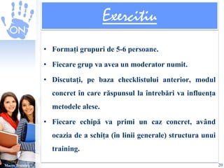 Exercitiu 
• Formați grupuri de 5-6 persoane. 
• Fiecare grup va avea un moderator numit. 
• Discutați, pe baza checklistului anterior, modul 
concret în care răspunsul la întrebări va influența 
metodele alese. 
• Fiecare echipă va primi un caz concret, având 
ocazia de a schița (în linii generale) structura unui 
training. 
Macro Training 20 
 