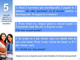 5 1. Dacă 2 secretare pot dactilografia 2 pagini în 2 
secunde 
pentru a 
răspunde la 
următoarele 
întrebări: 
minute, de câte secretare va fi nevoie pentru a 
dactilografia 18 pagini în 6 minute? 
2. Peste două ore, timpul până la miezul nopții va 
fi jumătate față din cât va fi peste o oră. 
Cât este ceasul acum? 
3. În urmă cu 4 ani vârsta Anei era dublă față de 
cea a lui Sami. Peste 4 ani, vârsta lui Sami va fi ¾ 
din vârsta Anei. 
Ce vârstă are Ana acum? 
Câștigă cel care va răspunde exact la toate întrebările, în limita de timp exprimată! 
Macro Training 3 
 