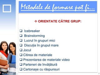 Metodele de formare pot fi... 
 ORIENTATE CĂTRE GRUP: 
 Icebreaker 
 Brainstorming 
 Lucrul în grupuri mici 
 Discuția în grupul mare 
 Jocul 
 Citirea de materiale 
 Prezentarea de materiale video 
 Parteneri de învățătură 
 Cartonașe cu răspunsuri 
Macro Training 7 
 