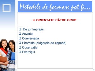 Metodele de formare pot fi... 
 ORIENTATE CĂTRE GRUP: 
 De jur împrejur 
 Acvariul 
 Conversația 
 Piramida (bulgărele de zăpadă) 
 Observația 
 Exercițiul 
Macro Training 8 
 