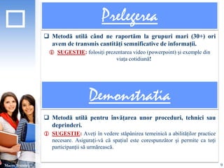 Prelegerea 
 Metodă utilă când ne raportăm la grupuri mari (30+) ori 
avem de transmis cantități semnificative de informații. 
 SUGESTIE: folosiți prezentarea video (powerpoint) și exemple din 
viața cotidiană! 
 Metodă utilă pentru învățarea unor proceduri, tehnici sau 
deprinderi. 
 SUGESTIE: Aveți în vedere stăpânirea temeinică a abilităților practice 
necesare. Asigurați-vă că spațiul este corespunzător și permite ca toți 
participanții să urmărească. 
Macro Training 
Demonstratia 
9 
 