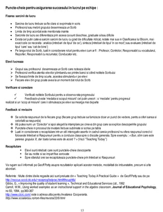 13
Puncte-cheie pentruasigurarea succesuluiin lucrulpe echipe :
Fixarea sarcinii de lucru
 Sarcina de lucru trebuie sa fie clara si exprimata in scris
 Profesorul sau mebrii grupului desemneaza un Scrib
 Limita de timp acordateste mentionata inainte
 Sarcinile de lucru se diferentiaza prin aceea ca sunt deschise, graduale si/sau dificile
 Exista cel putin cateva sarcini sarcini de lucru cu grad de dificultate ridicat, notate mai sus in Clasificarea lui Bloom, mai
exactcele ce necesita : analiza (intrebari de tipul ‘de ce’), sinteza (intrebari de tipul ‘in ce mod’) sau evaluare (intrebari de
tipul ‘care’ sau ‘cat de bine’)
 Pe langa rolul de Scrib, luati in considerare roluri pentru elevi cum ar fi : Profesor, Controlor, Responsabil cu vocabularul,
Reporter, Responsabil cu rezumatul, Conducator etc.
Elevii lucreaza
 Grupul sau profesorul desemneaza un Scrib care noteaza ideile
 Profesorul verifica atentia elevilor plimbandu-se printre banci si citind notitele Scribului
 Se fixeaza limite de timp scurte, acestea stimulandu-i pe elevi
 Fiecare elev din grup poate avea la un momentdat rolul de Scrib
Verificare si corectare
 Verificati notitele Scribului pentru a observa rata progresului
 Feedback-ul este ‘medalia si scopul misiunii’ cel putin uneori : o ‘medalie’ pentru progresul
realizat si un ‘scop al misiunii’ care ii stimuleaza pe elevi sa mearga mai departe
Feedback si revizuire
 Se solicita raspunsuri de la fiecare grup (fiecare grup trebuie sa furnizeze doar un punct de vedere, pentru a oferi sansa si
celorlalti sa raspunda)
 Ati putea numi un ‘Corector’ si apoi alegeti la intamplare pe cineva din grup care sa explice descoperirile grupului
 Punctele-cheie in procesul de invatare trebuie subliniate si scrise pe tabla
 Luati in considerare o recapitulare intr-un stil interogativ-asertiv in cadrul careia profesorul nu ofera raspunsul corectci
foloseste Intrebari si Raspunsuri pentru a conduce clasa spre o discutie generala. Spre exemplu : « Bun, stim care este
parerea grupului X, dar toata lumea este de acord ? » (Vezi ’’Teaching Today’’)
Recapitulare
 Elevii suntintrebati care sunt punctele-cheie descoperite
 Se iau notite si se impartfise xeroxate
 Spre sfarsitul orei se recapituleaza punctele-cheie prin Intrebari si Raspunsuri
Va rugam sa il informati pe GeoffPetty asupra rezultatelor aplicarii acestor metode, modalitati de imbunatatire, precum si alte
abordari.
Referinte : Multe dintre ideile regasite aici suntpreluate din « Teaching Today A Practical Guide » de GeoffPetty sau de pe
http://nsccux.sccd.ctc.edu/~eceprog/bstprac.html#thoughtful
Gibbs, G., « Improving the quality ofstudent learning », Technical and Educational Services Ltd., 1992
Carroll, W.M., Using worked examples as an instructional support in the algebra classroom, Journal of Educational Psychology,
no 83, 1994, pp360-367
http://www.clcrc.com/ este o adresa utila pentru Invatarea Cooperanta.
http://www.scoalarosu.ro/rom-files/revista/23/9.html
 