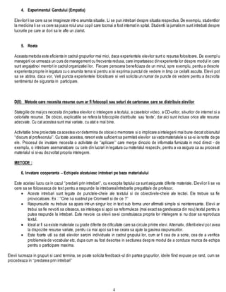 4
4. Experimentul Gandului (Empatia)
Elevilor li se cere sa se imagineze intr-o anumita situatie. Li se pun intrebari despre situatia respectiva. De exemplu, studentilor
la medicina li se va cere sa joace rolul unui copil care tocmai a fost internat in spital. Studentii la jurnalism sunt intrebati despre
lucrurile pe care ar dori sa le afle un ziarist.
5. Roata
Aceasta metoda este eficienta in cadrul grupurilor mai mici, daca experientele elevilor sunt o resursa folositoare. De exemplu
managerii ce urmeaza un curs de managementcu frecventa redusa, care impartasesc din experienta lor despre modul in care
sunt angajatinoi membri in cadrul organizatiei lor. Fiecare persoana beneficiaza de un minut, spre exemplu, pentru a descrie
experienta proprie in legatura cu o anumita tema si pentru a isi exprima punctul de vedere in timp ce ceilalti asculta. Elevii pot
sa se abtina, daca vor. Veti puncta experientele folositoare si veti solicita un numar de puncte de vedere pentru a dezvolta
sentimentul de siguranta in participare.
D(II) Metode care necesita resurse cum ar fi fotocopii sau seturi de cartonase care se distribuie elevilor
Stategiile de mai jos necesita din partea elevilor o intelegere a textului, a casetelor video, a CD-urilor, sit-urilor de internet si a
celorlalte resurse. De obicei, explicatiile se refera la fotocopiile distribuite sau ‘texte’, dar aici sunt incluse orice alte resurse
adecvate. Cu cat acestea sunt mai variate, cu atat e mai bine.
Activitatile bine proiectate ca acestea vor determina de obicei o memorare si o implicare a intelegerii mai bune decat obisnuitul
‘‘discurs al profesorului’’. Cu toate acestea, rareori este suficientsa permiteti elevilor sa vada materialele si sa-si ia notite de pe
ele. Procesul de invatare necesita o activitate de ‘’aplicare’’ care merge dincolo de informatia furnizata in mod direct - de
exemplu, o intrebare asemanatoare cu cele din lucrari in legatura cu materialul respectiv, pentru a va asigura ca au procesat
materialul si si-au dezvoltat propria intelegere.
METODE :
6. Invatare cooperanta – Echipele alcatuiesc intrebari pe baza materialului
Este acelasi lucru ca in cazul ‘’predarii prin intrebari’’, cu exceptia faptului ca sunt asigurate diferite materiale. Elevilor li se va
cere sa se foloseasca de text pentru a raspunde la intrebarea/intrebarile pregatita/e de profesor.
 Aceste intrebari sunt legate de punctele-cheie ale textului si de obiectivele-cheie ale lectiei. Ele trebuie sa fie
provocatoare. Ex : ‘’Cine l-a sustinut pe Cromwell si de ce ?’’
 Raspunsurile nu trebuie sa apara intr-un singur loc in text sub forma unor afirmatii simple si neinteresante. Elevii ar
trebui sa fie nevoiti sa citeasca, sa inteleaga si apoi sa reformuleze (mai exact sa gandeasca din nou) textul pentru a
putea raspunde la intrebari. Este nevoie ca elevii sa-si construiasca propria lor intelegere si nu doar sa reproduca
textul.
 Ideal ar fi sa existe materiale cu grade diferite de dificultate care sa circule printre elevi. Alternativ, diferiti elevi po tavea
la dispozitie resurse variate, pentru ca mai apoi sa li se ceara sa ajute la gasirea raspunsurilor.
 Este foarte util sa dati elevilor sarcini individuale in cadrul grupului lor, cum ar fi cea de a scrie, cea de a verifica
problemele de vocabular etc, dupa cum au fost descrise in sectiunea despre modul de a conduce munca de echipa
pentru o participare maxima.
Elevii lucreaza in grupuri si cand termina, se poate solicita feedback-ul din partea grupurilor, ideile fiind expuse pe rand, cum se
procedeaza in ‘‘predarea prin intrebari’’
 