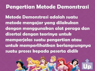 Pengertian Metode Demonstrasi
Metode Demonstrasi adalah suatu
metode mengajar yang dilakukan
dengan menggunakan alat peraga dan
disertai dengan teorinya untuk
memperjelas suatu pengertian atau
untuk memperlihatkan berlangsungnya
suatu proses kepada peserta didik
Up
 