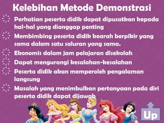 Kelebihan Metode Demonstrasi
҉ Perhatian peserta didik dapat dipusatkan kepada
hal-hal yang dianggap penting
҉ Membimbing peserta didik kearah berpikir yang
sama dalam satu saluran yang sama.
҉ Ekonomis dalam jam pelajaran disekolah
҉ Dapat mengurangi kesalahan-kesalahan
҉ Peserta didik akan memperoleh pengalaman
langsung
҉ Masalah yang menimbulkan pertanyaan pada diri
peserta didik dapat dijawab
Up
 