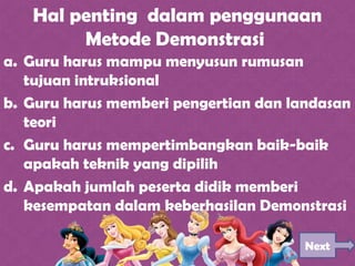 Hal penting dalam penggunaan
Metode Demonstrasi
a. Guru harus mampu menyusun rumusan
tujuan intruksional
b. Guru harus memberi pengertian dan landasan
teori
c. Guru harus mempertimbangkan baik-baik
apakah teknik yang dipilih
d. Apakah jumlah peserta didik memberi
kesempatan dalam keberhasilan Demonstrasi
Next
 