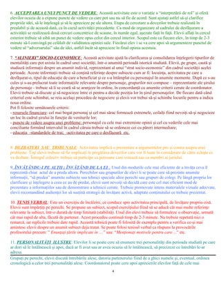 6. ACCEPTAREA UNUI PUNCT DE VEDERE: Această activitate este o variaţie a “interpretării de rol” şi oferă
elevilor ocazia de a expune puncte de vedere cu care pot sau nu să fie de acord. Sunt ajutaţi astfel să-şi clarifice
propriile idei, să le înţeleagă şi să le aprecieze pe ale altora. Etapa de cercetare a dovezilor trebuie realizată în
prealabil şi de această dată, ca în cazul activităţii precedente. Ca mod de organizare al cadrului de desfăşurare a
activităţii se realizează două cercuri concentrice de scaune, în număr egal, aşezate faţă în faţă. Elevii aflaţi în cercul
exterior trebuie să aibă un punct de vedere opus celor din cercul interior. Scopul este ca fiecare elev, în timp de 2-3
minute să-l convingă pe celălalt de validitatea opiniei sale. Fiecărui elev i se va cere apoi să argumenteze punctul de
vedere al “adversarului” său de idei, astfel încât să aprecieze în final opinia acestuia.
7. “ALINIERI” SOCIO-ECONOMICE: Această activitate ajută la clarificarea şi consolidarea înţelegerii tipurilor de
mentalităţi care pot axista în cadrul unei societăţi, într-o anumită perioadă istorică studiată. Elevii, pe grupe, caută şi
studiază informaţii despre un anumit individ, reprezentant al unui “strat socio-economic” din cadrul societăţii acelei
perioade. Aceste informaţii trebuie să conţină referinţe despre subiecte cum ar fi: locuinţa, activitatea pe care a
desfăşurat-o, tipul de educaţie de care a beneficiat şi ce s-a întâmplat cu personajul în anumite momente. După ce s-au
cules şi s-au prelucrat toate informaţiile relevante despre personaje, grupurilor noi compuse – reprezentante ale şirului
de personaje - trebuie să li se ceară să se aranjeze în ordine, în concordanţă cu anumite criterii cerute de coordonator.
Elevii trebuie să discute şi să negocieze între ei pentru a decide poziţia lor în şirul personajelor. De fiecare dată când
criteriul este schimbat, se reia acelaşi procedeu de negociere şi elevii vor trebui să-şi schimbe locurile pentru a indica
noua ordine.
Pot fi folosite următoarele criterii:
- resursele financiare: cel mai bogat personaj şi cel mai sărac formează extremele, ceilalţi fiind nevoiţi să-şi negocieze
un loc în cadrul şirului în funcţie de veniturile lor;
- puncte de vedere asupra unei probleme: personajul cu cele mai extremiste opinii şi cel cu vederile cele mai
conciliante formând intervalul în cadrul căruia trebuie să se ordoneze cei cu păreri intermediare;
- educaţia -standardele de trai; -activitatea pe care o desfăşoară etc.
8. DEZBATERI SAU TRIBUNALE: Activitatea implică o prezentare a argumentelor pro şi contra asupra unei
probleme. Toţi elevii trebuie să fie implicaţi în pregătirea dovezilor care vor fi luate în considerare de către echipa ce
va dezbate. Întregul colectiv trebuie să participe ca persoane care votează sau ca membri ai juriului.
9. ÎNVĂŢÂNDU-I PE ALŢII ; ÎNVĂŢÂND DE LA EI ; Unul din modurile cele mai eficiente de a învăţa ceva îl
reprezintă chiar actul de a preda altora. Perechilor sau grupurilor de elevi li se poate cere să prezinte anumite
informaţii, “să predea” anumite subiecte sau tehnici speciale altor perechi sau grupuri de colegi. Pe lângă propria lor
clarificare şi înţelegere a ceea ce au de predat, elevii sunt nevoiţi să decidă care este cel mai eficient mod de
prezentare a informaţiilor sau de demonstrare a tehnicii cerute. Trebuie promovate intens materialele vizuale adecvate,
elevii recomandând audienţei lor să susţină strategii de învăţare activă, adaptate conţinutului ce trebuie prezentat.
10. TENIS VERBAL: Este un exerciţiu de încălzire, ce conduce spre activitatea principală, de învăţare propriu-zisă.
Elevii sunt împărţiţi pe perechi. Se propune un subiect, scopul exerciţiului fiind să se aducă cât mai multe referinţe
relevante la subiect, într-o durată de timp limitată (stabilită). Unul din elevi trebuie să formuleze o observaţie, urmată
cât mai rapid de alta, făcută de partener. Acest procedeu continuă timp de 2-3 minute. Nu trebuie repetată nici o
remarcă, iar replicile trebuie date rapid. Această tehnică poate fi folosită de exemplu pentru a verifica ce-şi mai
amintesc elevii despre un anumit subiect deja tratat. Se poate folosi tenisul verbal ca răspuns la provocările
profesorului precum: ” Enunţaţi ţările implicate în …” sau: “Menţionaţi motivele pentru care…” etc.
11. PERSONALITĂŢI ILUSTRE: Elevilor li se poate cere să enumere trei personalităţi din perioada studiată pe care
ar dori să le întâlnească şi apoi, dacă ar fi avut sau ar avea ocazia să le întâlnească, să precizeze ce întrebări le-ar
adresa.
Grupaţi pe perechi, elevii discută întrebările alese, datoria partenerului fiind de a ghici numele şi, eventual, ordinea
cronologică a celor trei personalităţi alese. Coordonatorul poate cere apoi aprecierile elevilor faţă de cele mai
4
 