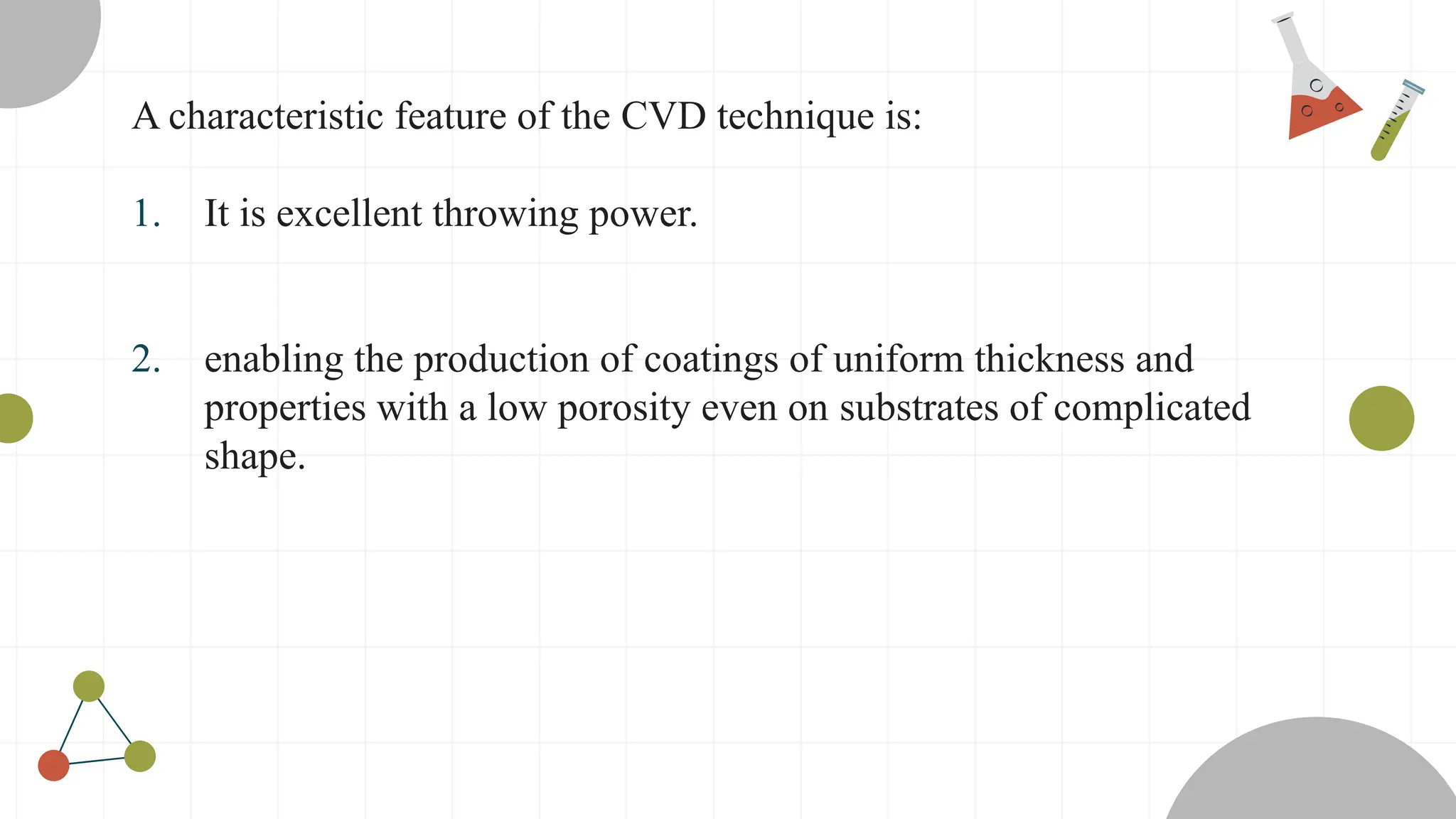 A characteristic feature of the CVD technique is:
1. It is excellent throwing power.
2. enabling the production of coatings of uniform thickness and
properties with a low porosity even on substrates of complicated
shape.
 