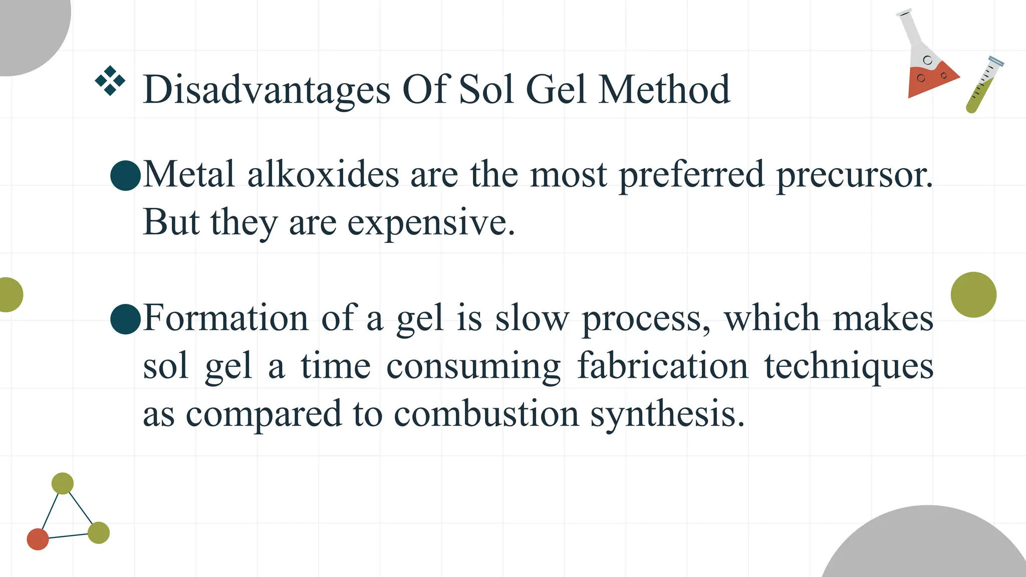  Disadvantages Of Sol Gel Method
●Metal alkoxides are the most preferred precursor.
But they are expensive.
●Formation of a gel is slow process, which makes
sol gel a time consuming fabrication techniques
as compared to combustion synthesis.
 