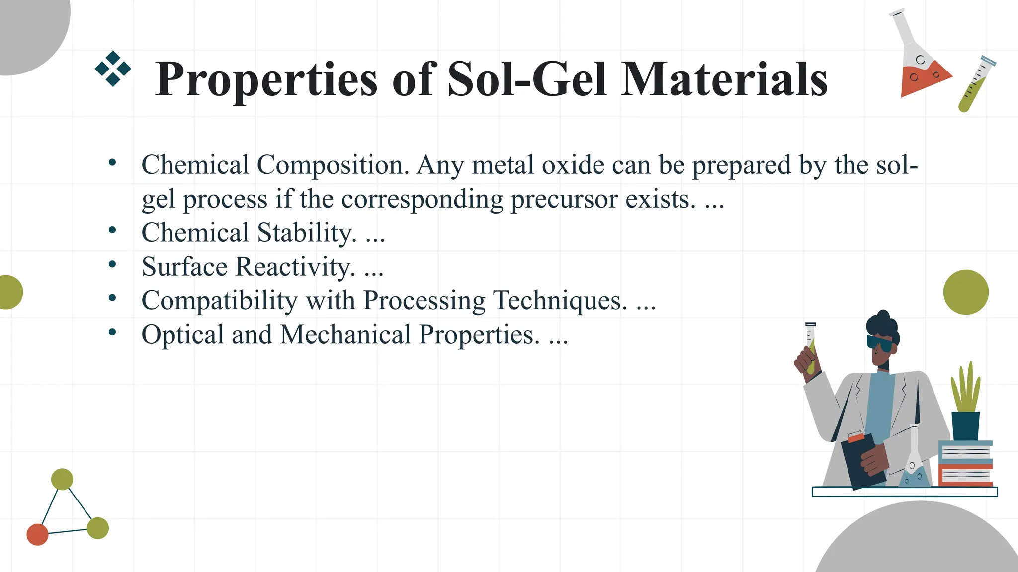 Properties of Sol-Gel Materials
• Chemical Composition. Any metal oxide can be prepared by the sol-
gel process if the corresponding precursor exists. ...
• Chemical Stability. ...
• Surface Reactivity. ...
• Compatibility with Processing Techniques. ...
• Optical and Mechanical Properties. ...
 