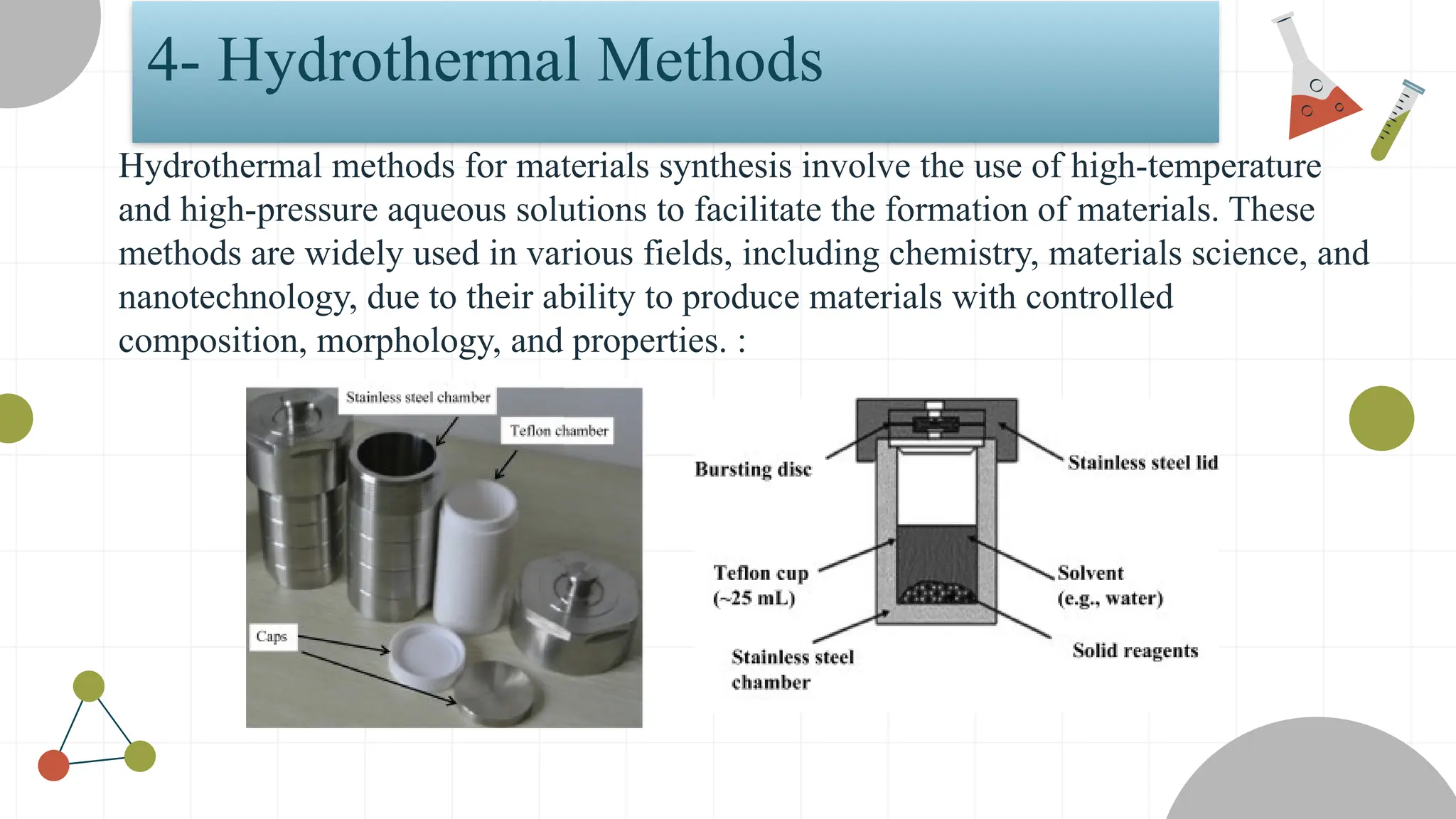 4- Hydrothermal Methods
Hydrothermal methods for materials synthesis involve the use of high-temperature
and high-pressure aqueous solutions to facilitate the formation of materials. These
methods are widely used in various fields, including chemistry, materials science, and
nanotechnology, due to their ability to produce materials with controlled
composition, morphology, and properties. :
 