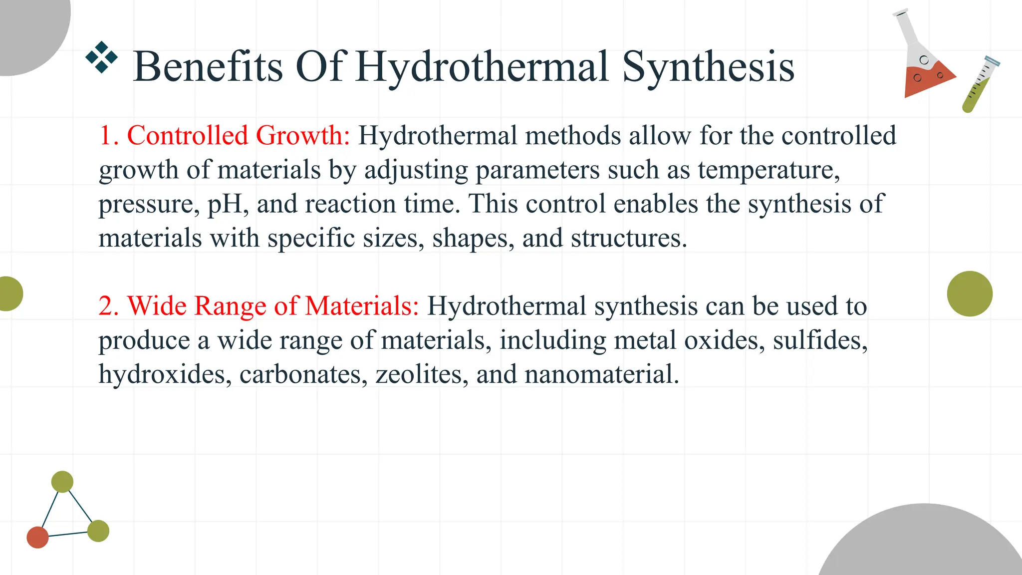  Benefits Of Hydrothermal Synthesis
1. Controlled Growth: Hydrothermal methods allow for the controlled
growth of materials by adjusting parameters such as temperature,
pressure, pH, and reaction time. This control enables the synthesis of
materials with specific sizes, shapes, and structures.
2. Wide Range of Materials: Hydrothermal synthesis can be used to
produce a wide range of materials, including metal oxides, sulfides,
hydroxides, carbonates, zeolites, and nanomaterial.
 