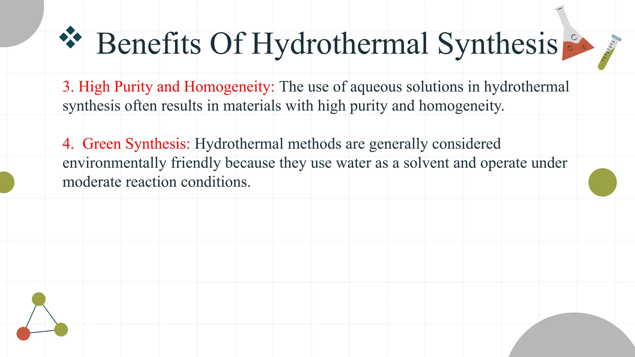  Benefits Of Hydrothermal Synthesis
3. High Purity and Homogeneity: The use of aqueous solutions in hydrothermal
synthesis often results in materials with high purity and homogeneity.
4. Green Synthesis: Hydrothermal methods are generally considered
environmentally friendly because they use water as a solvent and operate under
moderate reaction conditions.
 