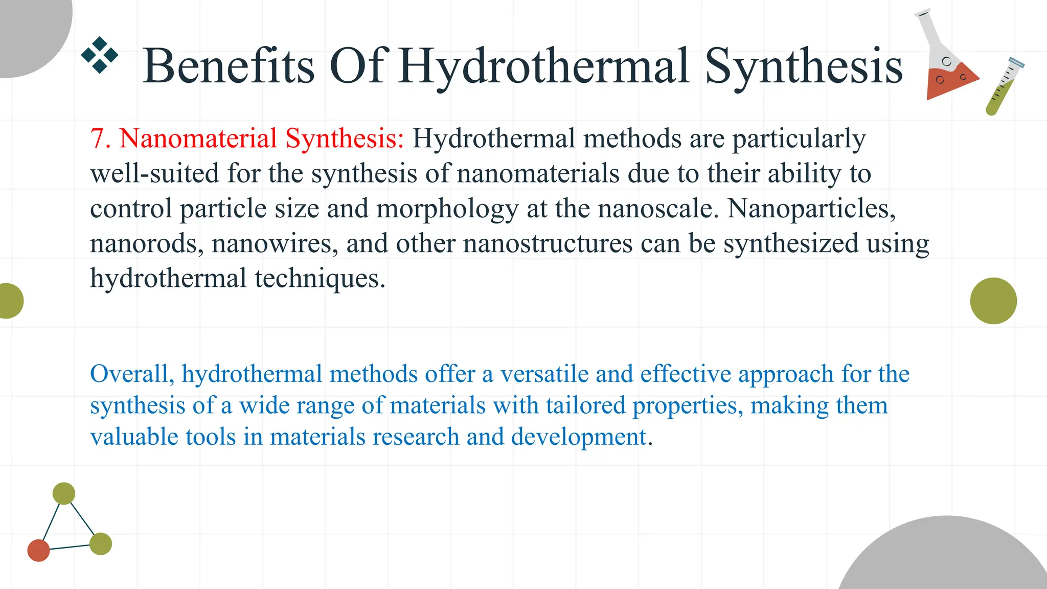  Benefits Of Hydrothermal Synthesis
7. Nanomaterial Synthesis: Hydrothermal methods are particularly
well-suited for the synthesis of nanomaterials due to their ability to
control particle size and morphology at the nanoscale. Nanoparticles,
nanorods, nanowires, and other nanostructures can be synthesized using
hydrothermal techniques.
Overall, hydrothermal methods offer a versatile and effective approach for the
synthesis of a wide range of materials with tailored properties, making them
valuable tools in materials research and development.
 