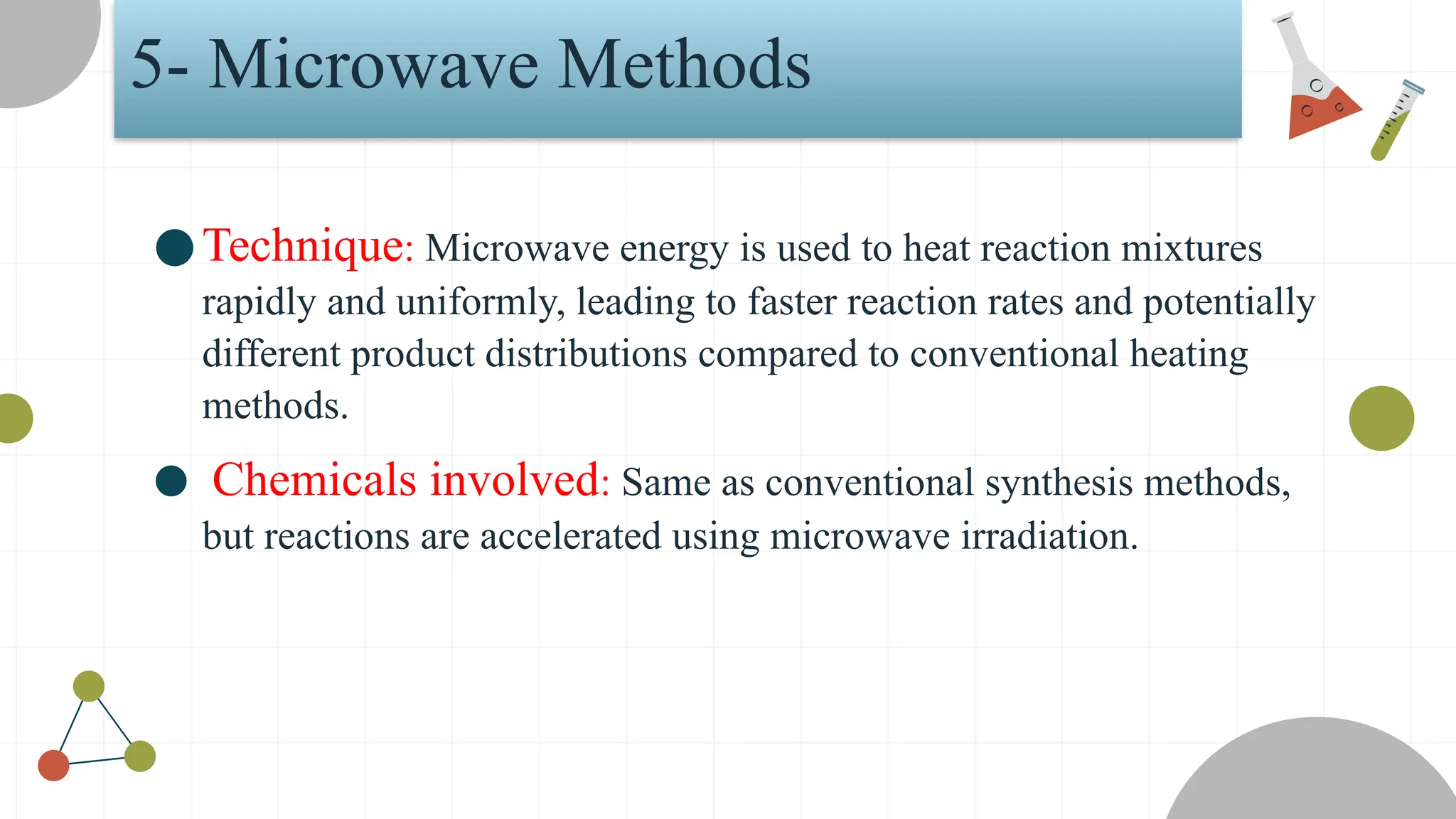 5- Microwave Methods
●Technique: Microwave energy is used to heat reaction mixtures
rapidly and uniformly, leading to faster reaction rates and potentially
different product distributions compared to conventional heating
methods.
● Chemicals involved: Same as conventional synthesis methods,
but reactions are accelerated using microwave irradiation.
 