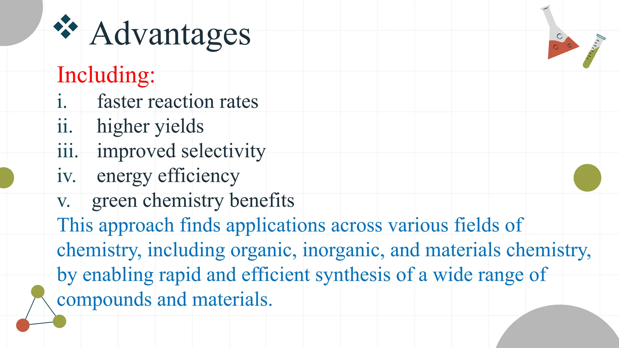  Advantages
Including:
i. faster reaction rates
ii. higher yields
iii. improved selectivity
iv. energy efficiency
v. green chemistry benefits
This approach finds applications across various fields of
chemistry, including organic, inorganic, and materials chemistry,
by enabling rapid and efficient synthesis of a wide range of
compounds and materials.
 