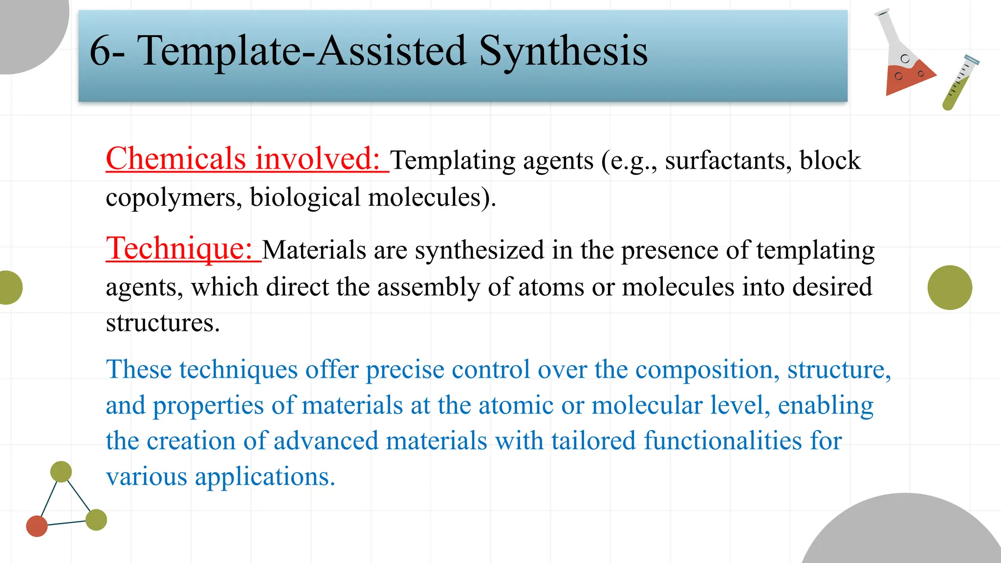 6- Template-Assisted Synthesis
Chemicals involved: Templating agents (e.g., surfactants, block
copolymers, biological molecules).
Technique: Materials are synthesized in the presence of templating
agents, which direct the assembly of atoms or molecules into desired
structures.
These techniques offer precise control over the composition, structure,
and properties of materials at the atomic or molecular level, enabling
the creation of advanced materials with tailored functionalities for
various applications.
 