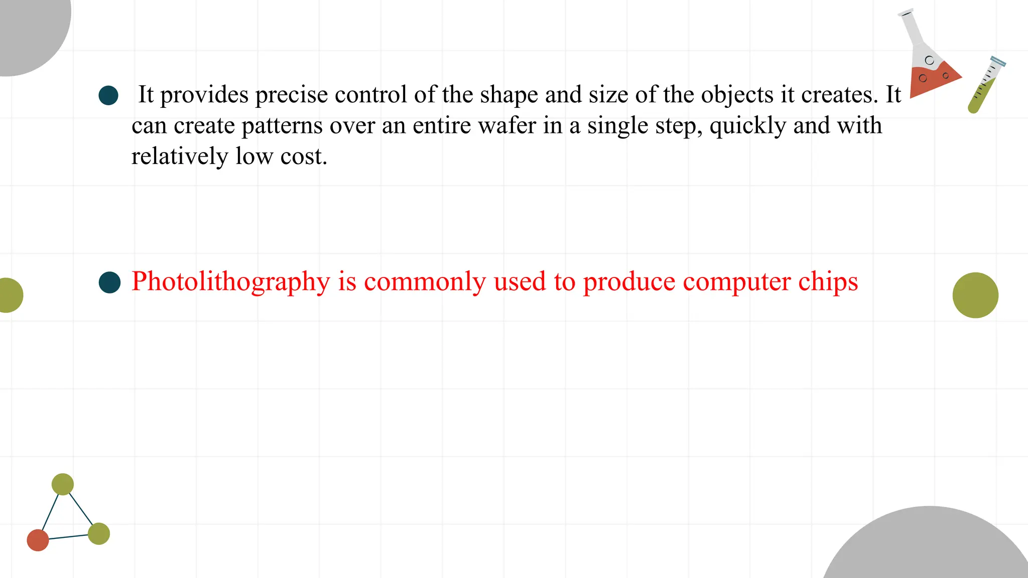 ● It provides precise control of the shape and size of the objects it creates. It
can create patterns over an entire wafer in a single step, quickly and with
relatively low cost.
● Photolithography is commonly used to produce computer chips
 