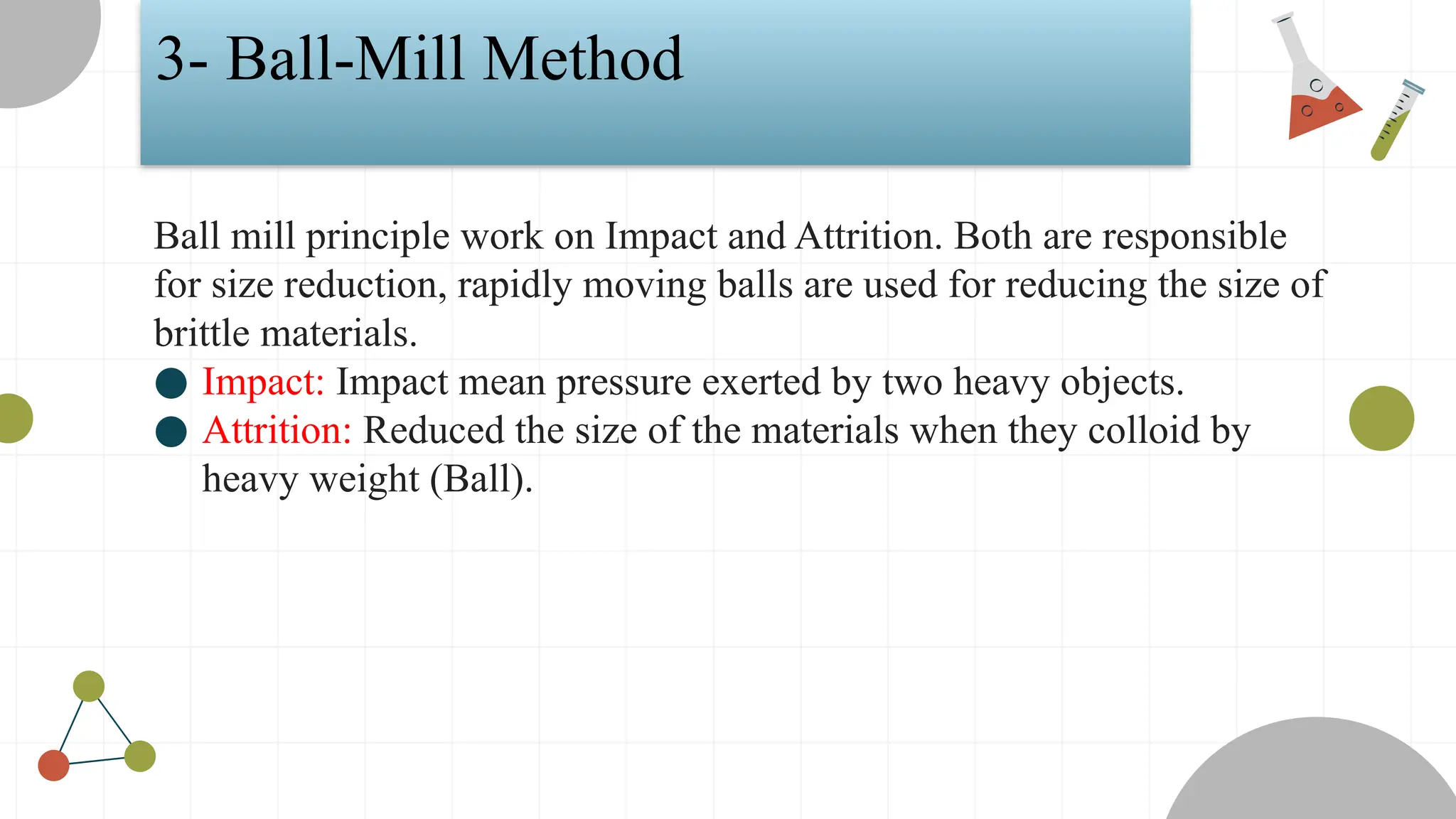 3- Ball-Mill Method
Ball mill principle work on Impact and Attrition. Both are responsible
for size reduction, rapidly moving balls are used for reducing the size of
brittle materials.
● Impact: Impact mean pressure exerted by two heavy objects.
● Attrition: Reduced the size of the materials when they colloid by
heavy weight (Ball).
 