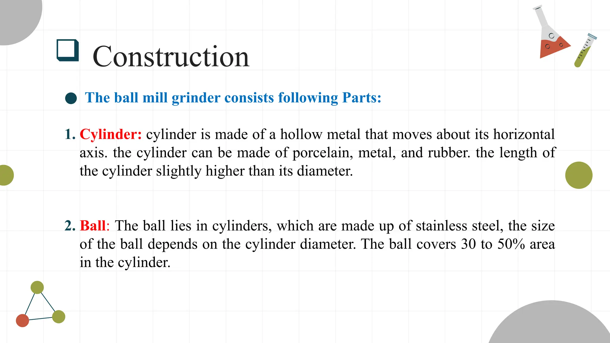  Construction
● The ball mill grinder consists following Parts:
1. Cylinder: cylinder is made of a hollow metal that moves about its horizontal
axis. the cylinder can be made of porcelain, metal, and rubber. the length of
the cylinder slightly higher than its diameter.
2. Ball: The ball lies in cylinders, which are made up of stainless steel, the size
of the ball depends on the cylinder diameter. The ball covers 30 to 50% area
in the cylinder.
 