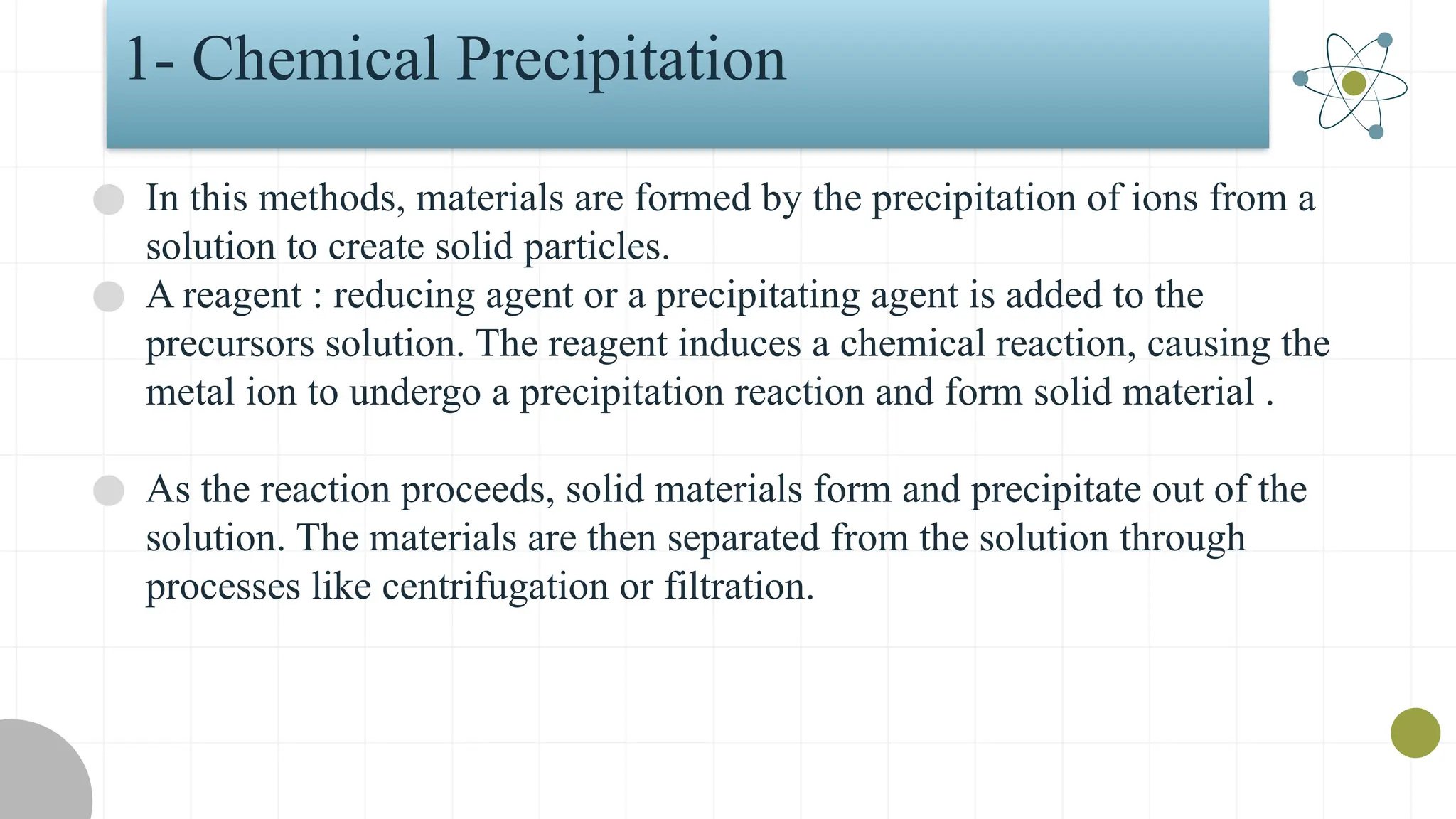 1- Chemical Precipitation
● In this methods, materials are formed by the precipitation of ions from a
solution to create solid particles.
● A reagent : reducing agent or a precipitating agent is added to the
precursors solution. The reagent induces a chemical reaction, causing the
metal ion to undergo a precipitation reaction and form solid material .
● As the reaction proceeds, solid materials form and precipitate out of the
solution. The materials are then separated from the solution through
processes like centrifugation or filtration.
 