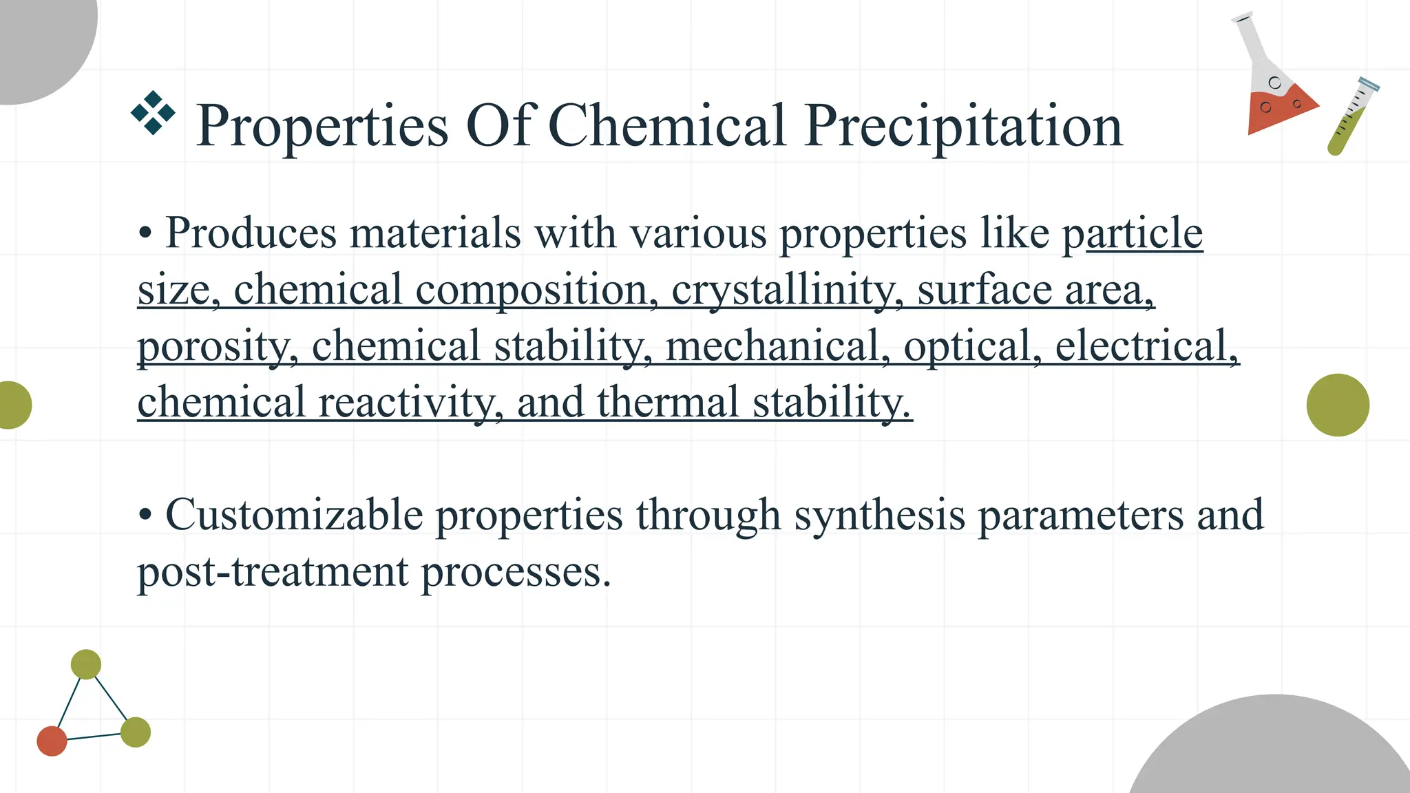 • Produces materials with various properties like particle
size, chemical composition, crystallinity, surface area,
porosity, chemical stability, mechanical, optical, electrical,
chemical reactivity, and thermal stability.
• Customizable properties through synthesis parameters and
post-treatment processes.
 Properties Of Chemical Precipitation
 