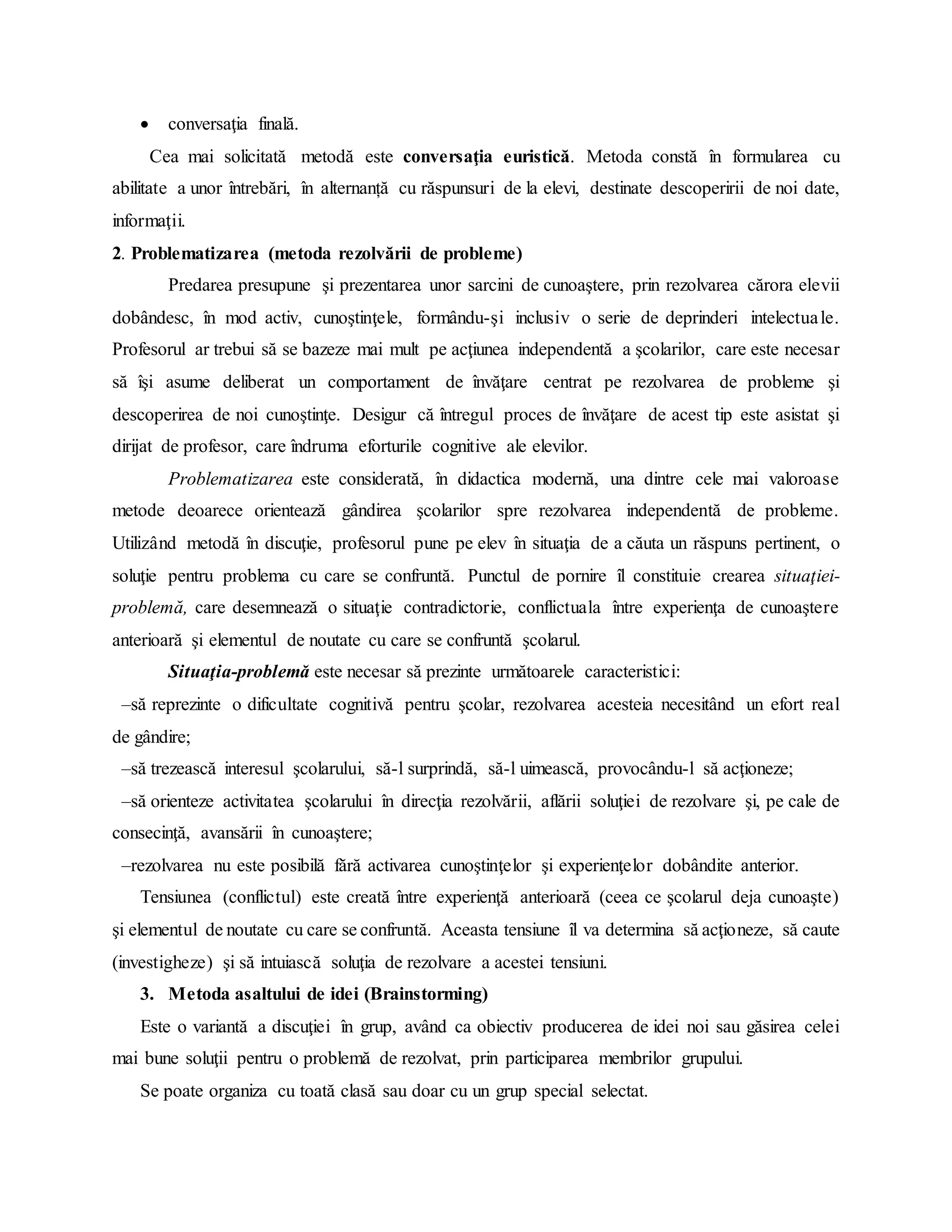  conversaţia finală.
Cea mai solicitată metodă este conversaţia euristică. Metoda constă în formularea cu
abilitate a unor întrebări, în alternanță cu răspunsuri de la elevi, destinate descoperirii de noi date,
informaţii.
2. Problematizarea (metoda rezolvării de probleme)
Predarea presupune şi prezentarea unor sarcini de cunoaştere, prin rezolvarea cărora elevii
dobândesc, în mod activ, cunoştinţele, formându-şi inclusiv o serie de deprinderi intelectuale.
Profesorul ar trebui să se bazeze mai mult pe acţiunea independentă a şcolarilor, care este necesar
să îşi asume deliberat un comportament de învăţare centrat pe rezolvarea de probleme şi
descoperirea de noi cunoştinţe. Desigur că întregul proces de învăţare de acest tip este asistat şi
dirijat de profesor, care îndruma eforturile cognitive ale elevilor.
Problematizarea este considerată, în didactica modernă, una dintre cele mai valoroase
metode deoarece orientează gândirea şcolarilor spre rezolvarea independentă de probleme.
Utilizând metodă în discuţie, profesorul pune pe elev în situaţia de a căuta un răspuns pertinent, o
soluţie pentru problema cu care se confruntă. Punctul de pornire îl constituie crearea situaţiei-
problemă, care desemnează o situaţie contradictorie, conflictuala între experienţa de cunoaştere
anterioară şi elementul de noutate cu care se confruntă şcolarul.
Situaţia-problemă este necesar să prezinte următoarele caracteristici:
–să reprezinte o dificultate cognitivă pentru şcolar, rezolvarea acesteia necesitând un efort real
de gândire;
–să trezească interesul şcolarului, să-l surprindă, să-l uimească, provocându-l să acţioneze;
–să orienteze activitatea şcolarului în direcţia rezolvării, aflării soluţiei de rezolvare şi, pe cale de
consecinţă, avansării în cunoaştere;
–rezolvarea nu este posibilă fără activarea cunoştinţelor şi experienţelor dobândite anterior.
Tensiunea (conflictul) este creată între experienţă anterioară (ceea ce şcolarul deja cunoaşte)
şi elementul de noutate cu care se confruntă. Aceasta tensiune îl va determina să acţioneze, să caute
(investigheze) şi să intuiască soluţia de rezolvare a acestei tensiuni.
3. Metoda asaltului de idei (Brainstorming)
Este o variantă a discuţiei în grup, având ca obiectiv producerea de idei noi sau găsirea celei
mai bune soluţii pentru o problemă de rezolvat, prin participarea membrilor grupului.
Se poate organiza cu toată clasă sau doar cu un grup special selectat.
 