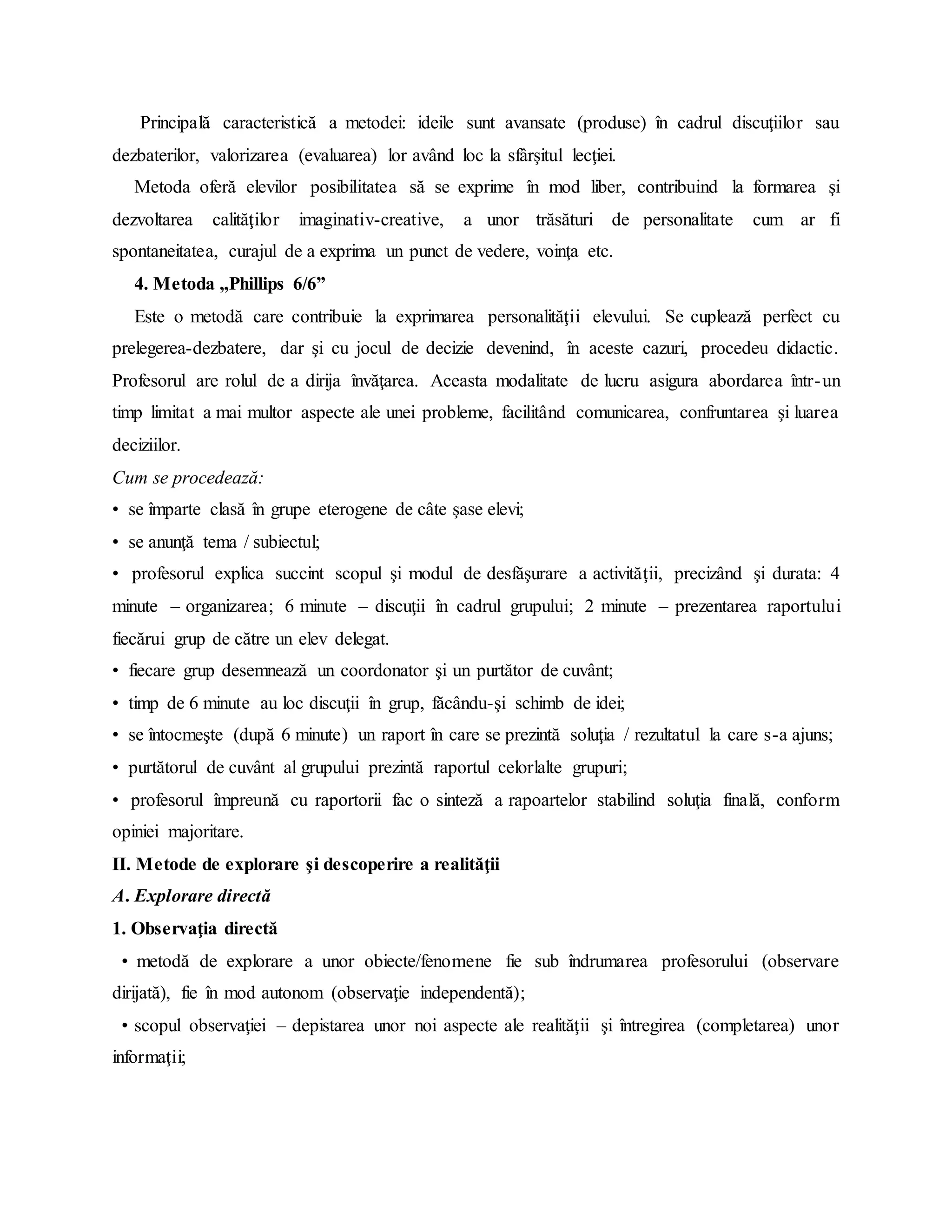 Principală caracteristică a metodei: ideile sunt avansate (produse) în cadrul discuţiilor sau
dezbaterilor, valorizarea (evaluarea) lor având loc la sfârşitul lecţiei.
Metoda oferă elevilor posibilitatea să se exprime în mod liber, contribuind la formarea şi
dezvoltarea calităţilor imaginativ-creative, a unor trăsături de personalitate cum ar fi
spontaneitatea, curajul de a exprima un punct de vedere, voinţa etc.
4. Metoda „Phillips 6/6”
Este o metodă care contribuie la exprimarea personalităţii elevului. Se cuplează perfect cu
prelegerea-dezbatere, dar şi cu jocul de decizie devenind, în aceste cazuri, procedeu didactic.
Profesorul are rolul de a dirija învăţarea. Aceasta modalitate de lucru asigura abordarea într-un
timp limitat a mai multor aspecte ale unei probleme, facilitând comunicarea, confruntarea şi luarea
deciziilor.
Cum se procedează:
• se împarte clasă în grupe eterogene de câte şase elevi;
• se anunţă tema / subiectul;
• profesorul explica succint scopul şi modul de desfăşurare a activităţii, precizând şi durata: 4
minute – organizarea; 6 minute – discuţii în cadrul grupului; 2 minute – prezentarea raportului
fiecărui grup de către un elev delegat.
• fiecare grup desemnează un coordonator şi un purtător de cuvânt;
• timp de 6 minute au loc discuţii în grup, făcându-şi schimb de idei;
• se întocmeşte (după 6 minute) un raport în care se prezintă soluţia / rezultatul la care s-a ajuns;
• purtătorul de cuvânt al grupului prezintă raportul celorlalte grupuri;
• profesorul împreună cu raportorii fac o sinteză a rapoartelor stabilind soluţia finală, conform
opiniei majoritare.
II. Metode de explorare şi descoperire a realităţii
A. Explorare directă
1. Observaţia directă
• metodă de explorare a unor obiecte/fenomene fie sub îndrumarea profesorului (observare
dirijată), fie în mod autonom (observaţie independentă);
• scopul observaţiei – depistarea unor noi aspecte ale realităţii şi întregirea (completarea) unor
informaţii;
 