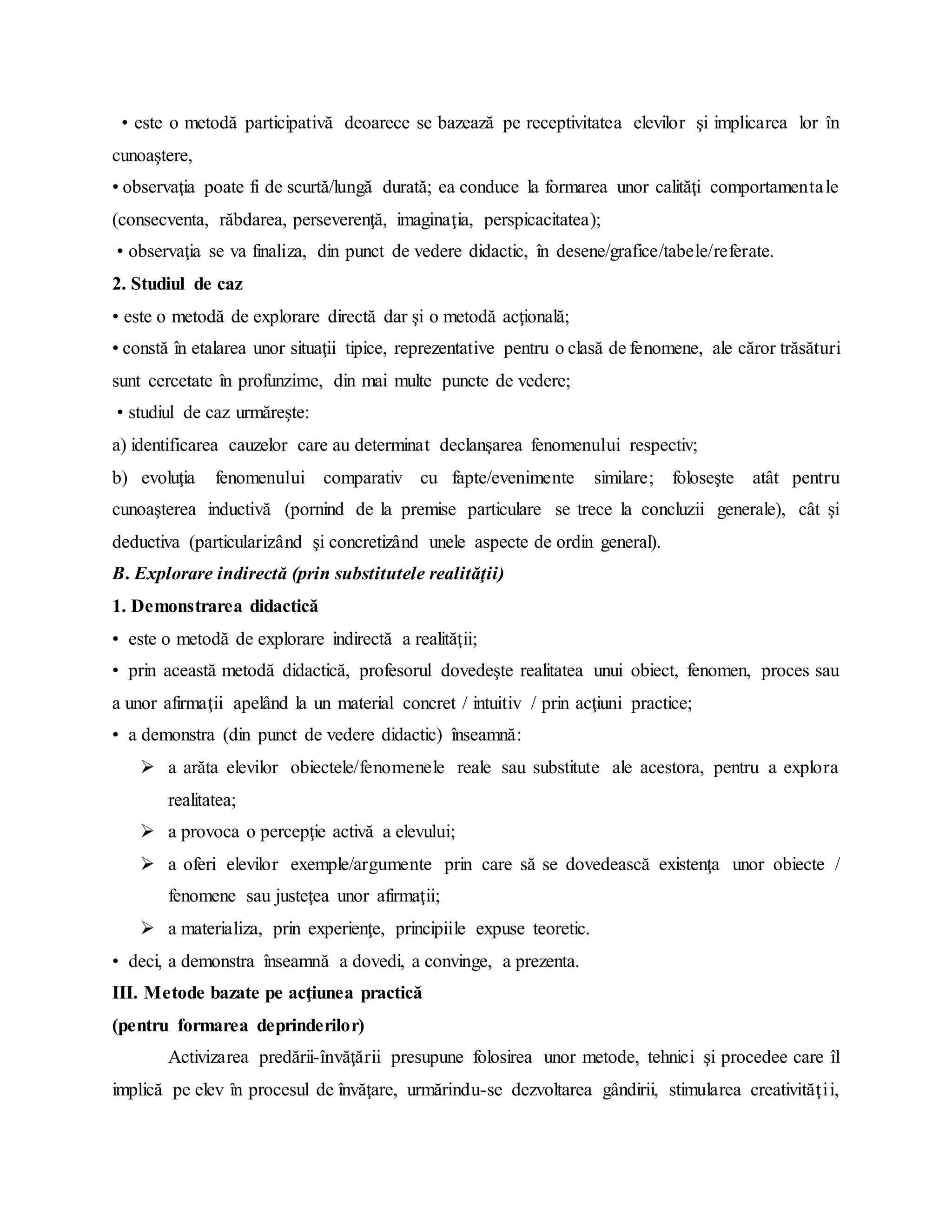 • este o metodă participativă deoarece se bazează pe receptivitatea elevilor şi implicarea lor în
cunoaştere,
• observaţia poate fi de scurtă/lungă durată; ea conduce la formarea unor calităţi comportamentale
(consecventa, răbdarea, perseverenţă, imaginaţia, perspicacitatea);
• observaţia se va finaliza, din punct de vedere didactic, în desene/grafice/tabele/referate.
2. Studiul de caz
• este o metodă de explorare directă dar şi o metodă acţională;
• constă în etalarea unor situaţii tipice, reprezentative pentru o clasă de fenomene, ale căror trăsături
sunt cercetate în profunzime, din mai multe puncte de vedere;
• studiul de caz urmăreşte:
a) identificarea cauzelor care au determinat declanşarea fenomenului respectiv;
b) evoluţia fenomenului comparativ cu fapte/evenimente similare; foloseşte atât pentru
cunoaşterea inductivă (pornind de la premise particulare se trece la concluzii generale), cât şi
deductiva (particularizând şi concretizând unele aspecte de ordin general).
B. Explorare indirectă (prin substitutele realităţii)
1. Demonstrarea didactică
• este o metodă de explorare indirectă a realităţii;
• prin această metodă didactică, profesorul dovedeşte realitatea unui obiect, fenomen, proces sau
a unor afirmaţii apelând la un material concret / intuitiv / prin acţiuni practice;
• a demonstra (din punct de vedere didactic) înseamnă:
 a arăta elevilor obiectele/fenomenele reale sau substitute ale acestora, pentru a explora
realitatea;
 a provoca o percepţie activă a elevului;
 a oferi elevilor exemple/argumente prin care să se dovedească existenţa unor obiecte /
fenomene sau justeţea unor afirmaţii;
 a materializa, prin experienţe, principiile expuse teoretic.
• deci, a demonstra înseamnă a dovedi, a convinge, a prezenta.
III. Metode bazate pe acţiunea practică
(pentru formarea deprinderilor)
Activizarea predării-învăţării presupune folosirea unor metode, tehnici şi procedee care îl
implică pe elev în procesul de învăţare, urmărindu-se dezvoltarea gândirii, stimularea creativităţii,
 