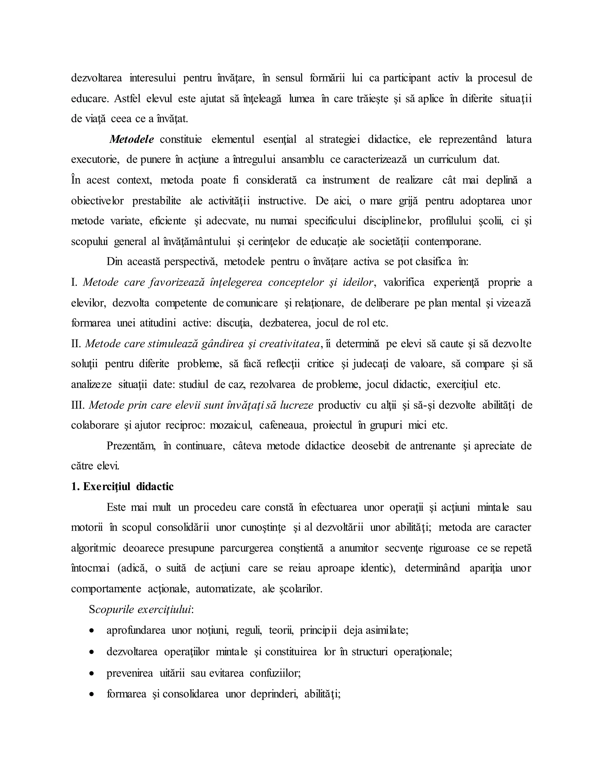 dezvoltarea interesului pentru învăţare, în sensul formării lui ca participant activ la procesul de
educare. Astfel elevul este ajutat să înţeleagă lumea în care trăieşte şi să aplice în diferite situaţii
de viaţă ceea ce a învăţat.
Metodele constituie elementul esenţial al strategiei didactice, ele reprezentând latura
executorie, de punere în acţiune a întregului ansamblu ce caracterizează un curriculum dat.
În acest context, metoda poate fi considerată ca instrument de realizare cât mai deplină a
obiectivelor prestabilite ale activităţii instructive. De aici, o mare grijă pentru adoptarea unor
metode variate, eficiente şi adecvate, nu numai specificului disciplinelor, profilului şcolii, ci şi
scopului general al învăţământului şi cerinţelor de educaţie ale societăţii contemporane.
Din această perspectivă, metodele pentru o învăţare activa se pot clasifica în:
I. Metode care favorizează înţelegerea conceptelor şi ideilor, valorifica experienţă proprie a
elevilor, dezvolta competente de comunicare şi relaţionare, de deliberare pe plan mental şi vizează
formarea unei atitudini active: discuţia, dezbaterea, jocul de rol etc.
II. Metode care stimulează gândirea şi creativitatea, îi determină pe elevi să caute şi să dezvolte
soluţii pentru diferite probleme, să facă reflecţii critice şi judecaţi de valoare, să compare şi să
analizeze situaţii date: studiul de caz, rezolvarea de probleme, jocul didactic, exerciţiul etc.
III. Metode prin care elevii sunt învăţaţi să lucreze productiv cu alţii şi să-şi dezvolte abilităţi de
colaborare şi ajutor reciproc: mozaicul, cafeneaua, proiectul în grupuri mici etc.
Prezentăm, în continuare, câteva metode didactice deosebit de antrenante şi apreciate de
către elevi.
1. Exerciţiul didactic
Este mai mult un procedeu care constă în efectuarea unor operaţii şi acţiuni mintale sau
motorii în scopul consolidării unor cunoştinţe şi al dezvoltării unor abilităţi; metoda are caracter
algoritmic deoarece presupune parcurgerea conştientă a anumitor secvenţe riguroase ce se repetă
întocmai (adică, o suită de acţiuni care se reiau aproape identic), determinând apariţia unor
comportamente acţionale, automatizate, ale şcolarilor.
Scopurile exerciţiului:
 aprofundarea unor noţiuni, reguli, teorii, principii deja asimilate;
 dezvoltarea operaţiilor mintale şi constituirea lor în structuri operaţionale;
 prevenirea uitării sau evitarea confuziilor;
 formarea şi consolidarea unor deprinderi, abilităţi;
 
