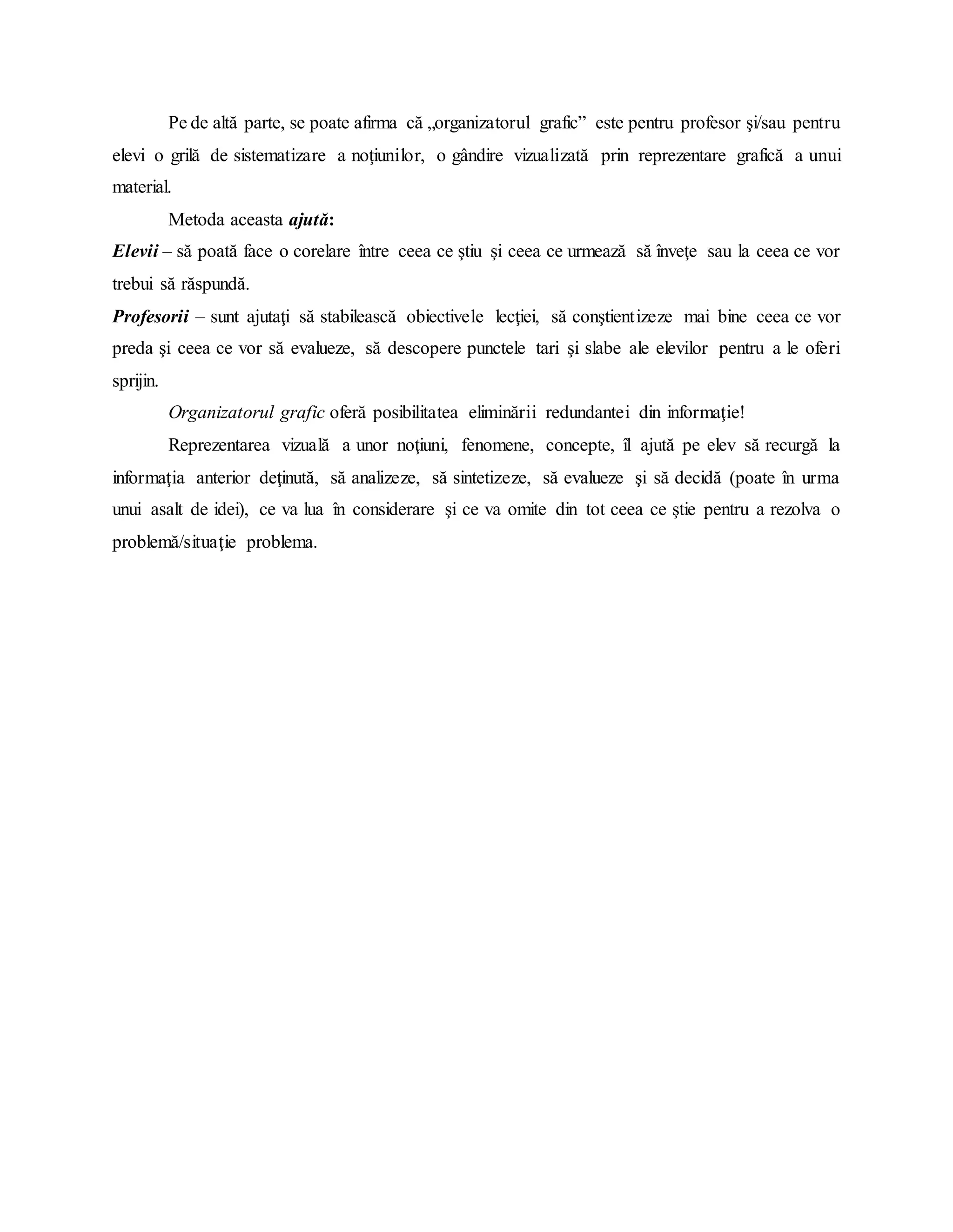 Pe de altă parte, se poate afirma că „organizatorul grafic” este pentru profesor şi/sau pentru
elevi o grilă de sistematizare a noţiunilor, o gândire vizualizată prin reprezentare grafică a unui
material.
Metoda aceasta ajută:
Elevii – să poată face o corelare între ceea ce ştiu şi ceea ce urmează să înveţe sau la ceea ce vor
trebui să răspundă.
Profesorii – sunt ajutaţi să stabilească obiectivele lecţiei, să conştientizeze mai bine ceea ce vor
preda şi ceea ce vor să evalueze, să descopere punctele tari şi slabe ale elevilor pentru a le oferi
sprijin.
Organizatorul grafic oferă posibilitatea eliminării redundantei din informaţie!
Reprezentarea vizuală a unor noţiuni, fenomene, concepte, îl ajută pe elev să recurgă la
informaţia anterior deţinută, să analizeze, să sintetizeze, să evalueze şi să decidă (poate în urma
unui asalt de idei), ce va lua în considerare şi ce va omite din tot ceea ce ştie pentru a rezolva o
problemă/situaţie problema.
 
