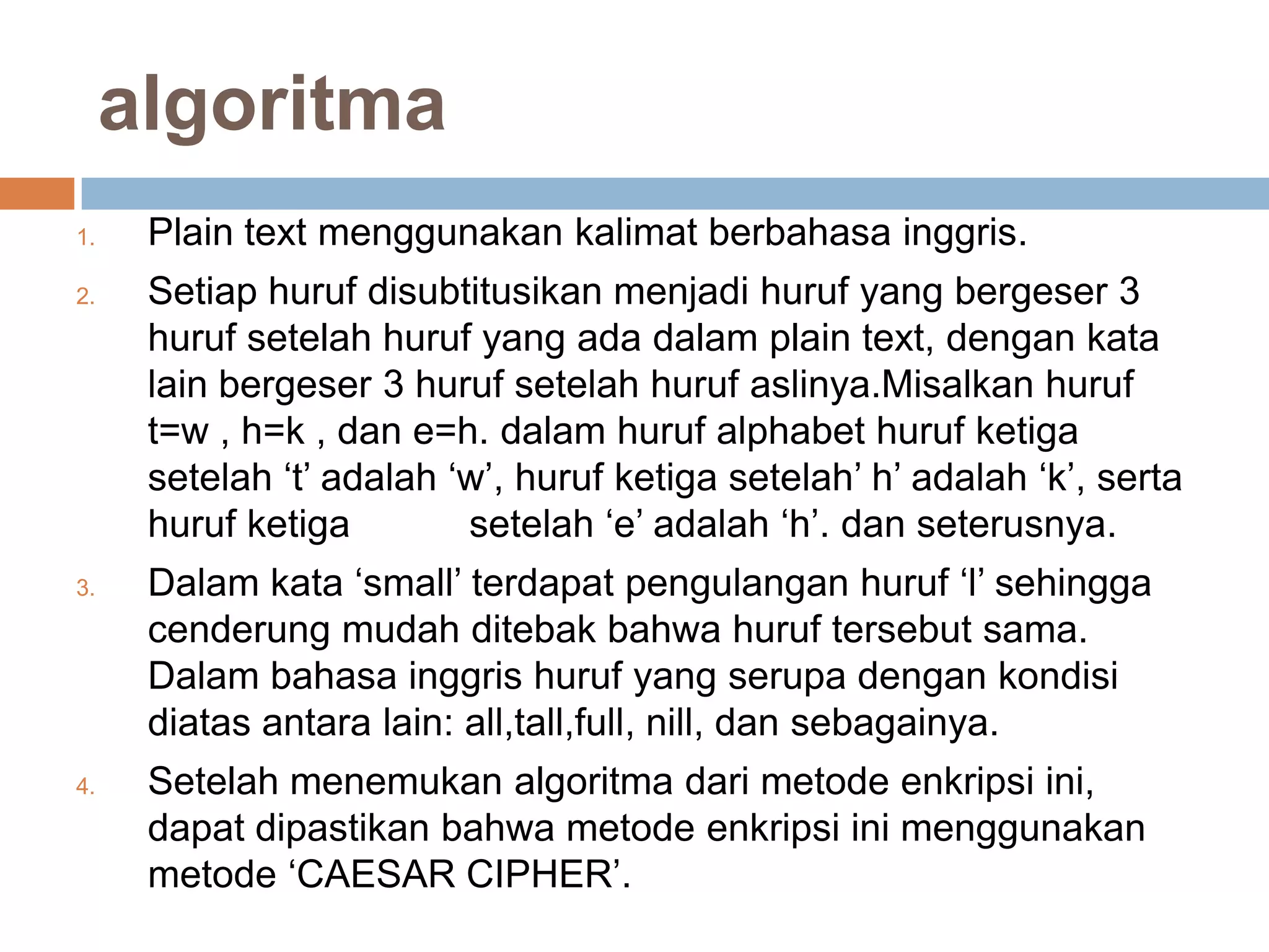 algoritma
1. Plain text menggunakan kalimat berbahasa inggris.
2. Setiap huruf disubtitusikan menjadi huruf yang bergeser 3
huruf setelah huruf yang ada dalam plain text, dengan kata
lain bergeser 3 huruf setelah huruf aslinya.Misalkan huruf
t=w , h=k , dan e=h. dalam huruf alphabet huruf ketiga
setelah ‘t’ adalah ‘w’, huruf ketiga setelah’ h’ adalah ‘k’, serta
huruf ketiga setelah ‘e’ adalah ‘h’. dan seterusnya.
3. Dalam kata ‘small’ terdapat pengulangan huruf ‘l’ sehingga
cenderung mudah ditebak bahwa huruf tersebut sama.
Dalam bahasa inggris huruf yang serupa dengan kondisi
diatas antara lain: all,tall,full, nill, dan sebagainya.
4. Setelah menemukan algoritma dari metode enkripsi ini,
dapat dipastikan bahwa metode enkripsi ini menggunakan
metode ‘CAESAR CIPHER’.
 