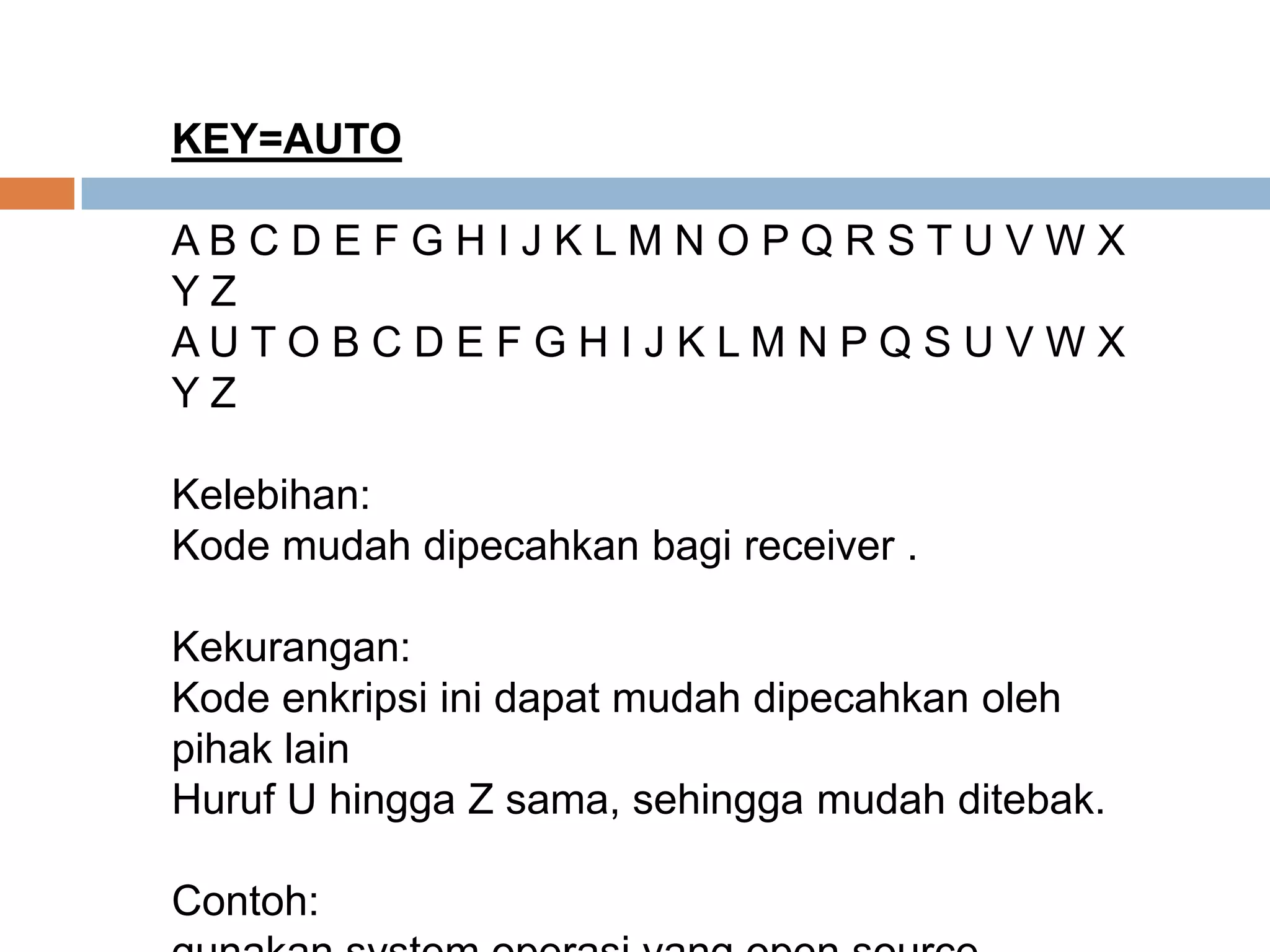 KEY=AUTO
A B C D E F G H I J K L M N O P Q R S T U V W X
Y Z
A U T O B C D E F G H I J K L M N P Q S U V W X
Y Z
Kelebihan:
Kode mudah dipecahkan bagi receiver .
Kekurangan:
Kode enkripsi ini dapat mudah dipecahkan oleh
pihak lain
Huruf U hingga Z sama, sehingga mudah ditebak.
Contoh:
 