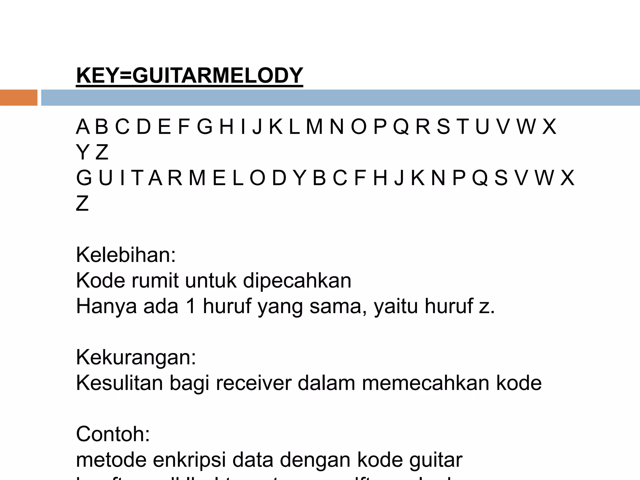 KEY=GUITARMELODY
A B C D E F G H I J K L M N O P Q R S T U V W X
Y Z
G U I T A R M E L O D Y B C F H J K N P Q S V W X
Z
Kelebihan:
Kode rumit untuk dipecahkan
Hanya ada 1 huruf yang sama, yaitu huruf z.
Kekurangan:
Kesulitan bagi receiver dalam memecahkan kode
Contoh:
metode enkripsi data dengan kode guitar
 
