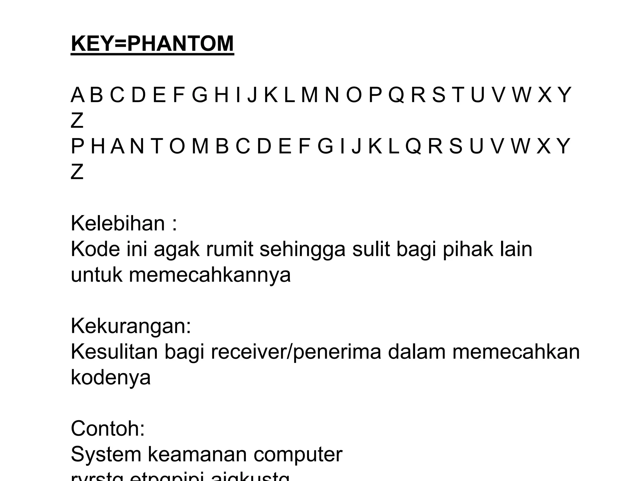 KEY=PHANTOM
A B C D E F G H I J K L M N O P Q R S T U V W X Y
Z
P H A N T O M B C D E F G I J K L Q R S U V W X Y
Z
Kelebihan :
Kode ini agak rumit sehingga sulit bagi pihak lain
untuk memecahkannya
Kekurangan:
Kesulitan bagi receiver/penerima dalam memecahkan
kodenya
Contoh:
System keamanan computer
 