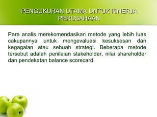 PENGUKURAN UTAMA UNTUK KINERJAPENGUKURAN UTAMA UNTUK KINERJA
PERUSAHAANPERUSAHAAN
Para analis merekomendasikan metode yang lebih luas
cakupannya untuk mengevaluasi kesuksesan dan
kegagalan atau sebuah strategi. Beberapa metode
tersebut adalah penilaian stakeholder, nilai shareholder
dan pendekatan balance scorecard.
 