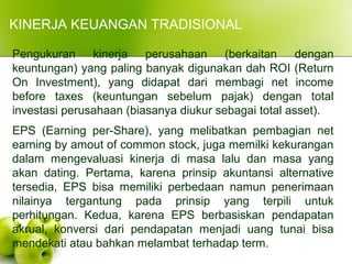 KINERJA KEUANGAN TRADISIONAL
Pengukuran kinerja perusahaan (berkaitan dengan
keuntungan) yang paling banyak digunakan dah ROI (Return
On Investment), yang didapat dari membagi net income
before taxes (keuntungan sebelum pajak) dengan total
investasi perusahaan (biasanya diukur sebagai total asset).
EPS (Earning per-Share), yang melibatkan pembagian net
earning by amout of common stock, juga memilki kekurangan
dalam mengevaluasi kinerja di masa lalu dan masa yang
akan dating. Pertama, karena prinsip akuntansi alternative
tersedia, EPS bisa memiliki perbedaan namun penerimaan
nilainya tergantung pada prinsip yang terpili untuk
perhitungan. Kedua, karena EPS berbasiskan pendapatan
akrual, konversi dari pendapatan menjadi uang tunai bisa
mendekati atau bahkan melambat terhadap term.
 