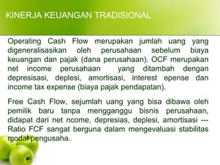 Operating Cash Flow merupakan jumlah uang yang
digeneralisasikan oleh perusahaan sebelum biaya
keuangan dan pajak (dana perusahaan). OCF merupakan
net income perusahaan yang ditambah dengan
depresisasi, deplesi, amortisasi, interest epense dan
income tax expense (biaya pajak pendapatan).
Free Cash Flow, sejumlah uang yang bisa dibawa oleh
pemilik baru tanpa mengganggu bisnis perusahaan,
didapat dari net ncome, depresias, deplesi, amortisasi ---
Ratio FCF sangat berguna dalam mengevaluasi stabilitas
modal pengusaha.
KINERJA KEUANGAN TRADISIONAL
 