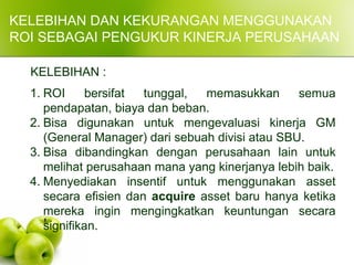 KELEBIHAN DAN KEKURANGAN MENGGUNAKAN
ROI SEBAGAI PENGUKUR KINERJA PERUSAHAAN
KELEBIHAN :
1. ROI bersifat tunggal, memasukkan semua
pendapatan, biaya dan beban.
2. Bisa digunakan untuk mengevaluasi kinerja GM
(General Manager) dari sebuah divisi atau SBU.
3. Bisa dibandingkan dengan perusahaan lain untuk
melihat perusahaan mana yang kinerjanya lebih baik.
4. Menyediakan insentif untuk menggunakan asset
secara efisien dan acquire asset baru hanya ketika
mereka ingin mengingkatkan keuntungan secara
signifikan.
 