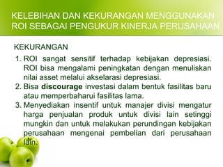 KELEBIHAN DAN KEKURANGAN MENGGUNAKAN
ROI SEBAGAI PENGUKUR KINERJA PERUSAHAAN
KEKURANGAN
1. ROI sangat sensitif terhadap kebijakan depresiasi.
ROI bisa mengalami peningkatan dengan menuliskan
nilai asset melalui akselarasi depresiasi.
2. Bisa discourage investasi dalam bentuk fasilitas baru
atau memperbaharui fasilitas lama.
3. Menyediakan insentif untuk manajer divisi mengatur
harga penjualan produk untuk divisi lain setinggi
mungkin dan untuk melakukan perundingan kebijakan
perusahaan mengenai pembelian dari perusahaan
lain.
 
